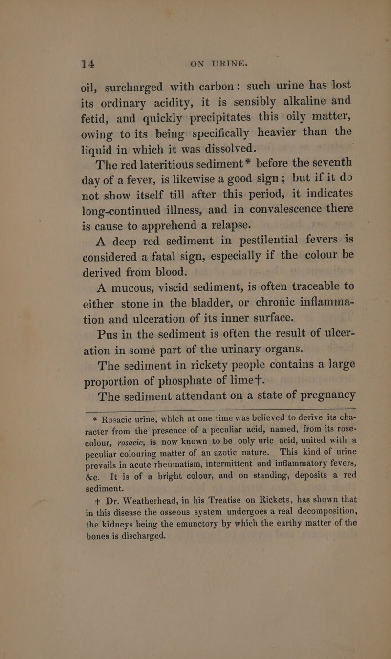 oil, surcharged with carbon: such urine has lost its ordinary acidity, it is sensibly alkaline and fetid, and quickly precipitates this oily matter, owing to its being’ specifically heavier than the liquid in which it was dissolved. : The red lateritious sediment * before the seventh day of a fever, is likewise a good sign; but if it do not show itself till after this period, it indicates long-continued illness, and in convalescence there is cause to apprehend a relapse. A deep red sediment in pestilential fevers is considered a fatal sign, especially if the colour be derived from blood. A mucous, viscid sediment, is often traceable to either stone in the bladder, or chronic inflamma- tion and ulceration of its inner surface. Pus in the sediment is often the result of ulcer- ation in some part of the urinary organs. The sediment in rickety people contains a large proportion of phosphate of limer. The sediment attendant on a state of pregnancy * Rosacic urine, which at one time was believed to derive its cha- racter from the presence of a peculiar acid, named, from its rose- colour, rosacic, is now known to be only uric acid, united with a peculiar colouring matter of an azotic nature. This kind of urine prevails in acute rheumatism, intermittent and inflammatory fevers, &amp;e. It is of a bright colour, and on standing, deposits a red sediment. + Dr. Weatherhead, in his Treatise on Rickets, has shown that in this disease the osseous system undergoes a real decomposition, the kidneys being the emunctory by which the earthy matter of the bones is discharged.