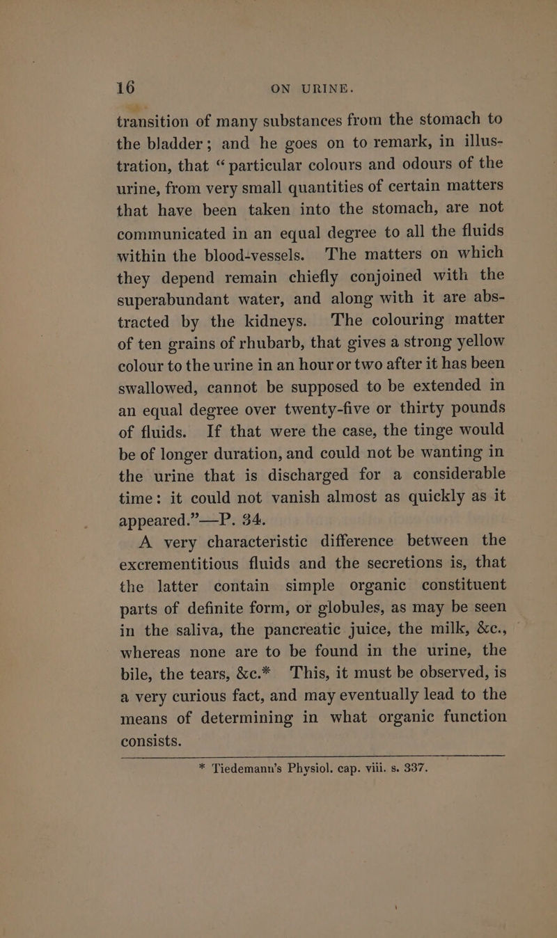 wb transition of many substances from the stomach to the bladder; and he goes on to remark, in illus- tration, that “particular colours and odours of the urine, from very small quantities of certain matters that have been taken into the stomach, are not communicated in an equal degree to all the fluids within the blood-vessels. The matters on which they depend remain chiefly conjoined with the superabundant water, and along with it are abs- tracted by the kidneys. The colouring matter of ten grains of rhubarb, that gives a strong yellow colour to the urine in an hour or two after it has been swallowed, cannot be supposed to be extended in an equal degree over twenty-five or thirty pounds of fluids. If that were the case, the tinge would be of longer duration, and could not be wanting in the urine that is discharged for a considerable time: it could not vanish almost as quickly as it appeared.”—P. 34. A very characteristic difference between the excrementitious fluids and the secretions is, that the latter contain simple organic constituent parts of definite form, or globules, as may be seen in the saliva, the pancreatic juice, the milk, &amp;c., © - whereas none are to be found in the urine, the bile, the tears, &amp;c.* This, it must be observed, is a very curious fact, and may eventually lead to the means of determining in what organic function consists. * Tiedemann’s Physiol. cap. vill. s. 337.
