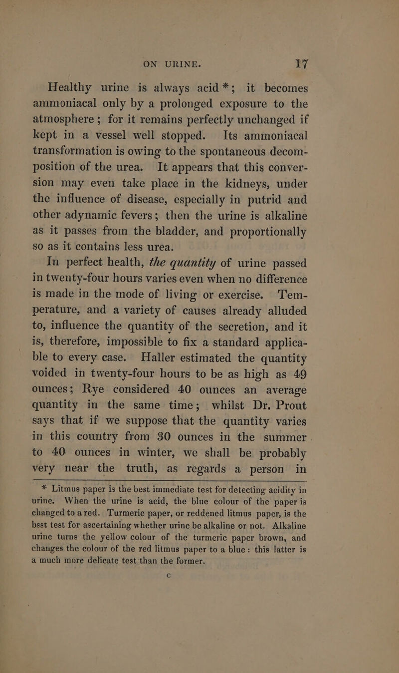 Healthy urine is always acid*; it becomes ammoniacal only by a prolonged exposure to the atmosphere ; for it remains perfectly unchanged if kept in a vessel well stopped. Its ammoniacal transformation is owing to the spontaneous decom- position of the urea. It appears that this conver- sion may even take place in the kidneys, under the influence of disease, especially in putrid and other adynamic fevers; then the urine is alkaline as it passes from the bladder, and proportionally so as it contains less urea. In perfect health, the quantity of urine passed in twenty-four hours varies even when no difference is made in the mode of living or exercise. Tem- perature, and a variety of causes already alluded to, influence the quantity of the secretion, and it is, therefore, impossible to fix a standard applica- ble to every case. Haller estimated the quantity voided in twenty-four hours to be as high as 49 ounces; Rye considered 40 ounces an average quantity in the same time; whilst Dr. Prout says that if we suppose that the quantity varies in this country from 30 ounces in the summer . to 40 ounces in winter, we shall be probably very near the truth, as regards a person in * Litmus paper is the best immediate test for detecting acidity in urine. When the urine is acid, the blue colour of the paper is changed toared. Turmeric paper, or reddened litmus paper, is the bsst test for ascertaining whether urine be alkaline or not. Alkaline urine turns the yellow colour of the turmeric paper brown, and changes the colour of the red litmus paper to a blue: this latter is a much more delicate test than the former. Cc