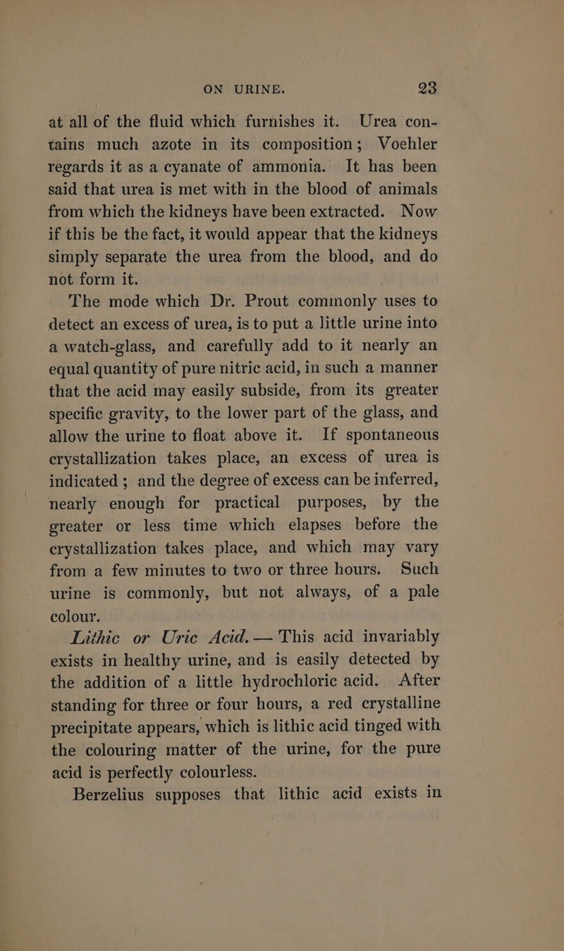 at all of the fluid which furnishes it. Urea con- tains much azote in its composition; Voehler regards it as a cyanate of ammonia. It has been said that urea is met with in the blood of animals from which the kidneys have been extracted. Now if this be the fact, it would appear that the kidneys simply separate the urea from the blood, and do not form it. The mode which Dr. Prout commonly uses to detect an excess of urea, is to put a little urine into a watch-glass, and carefully add to it nearly an equal quantity of pure nitric acid, in such a manner that the acid may easily subside, from its greater specific gravity, to the lower part of the glass, and allow the urine to float above it. If spontaneous crystallization takes place, an excess of urea is indicated ; and the degree of excess can be inferred, nearly enough for practical purposes, by the greater or less time which elapses before the crystallization takes place, and which may vary from a few minutes to two or three hours. Such urine is commonly, but not always, of a pale colour. Lithic or Uric Acid. — This acid invariably exists in healthy urine, and is easily detected by the addition of a little hydrochloric acid. After standing for three or four hours, a red crystalline precipitate appears, which is lithic acid tinged with the colouring matter of the urine, for the pure acid is perfectly colourless. Berzelius supposes that lithic acid exists in