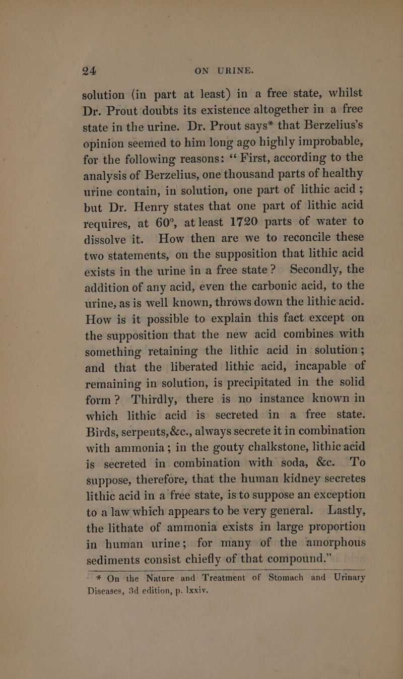 solution (in part at least) in a free state, whilst Dr. Prout doubts its existence altogether in a free state in the urine. Dr. Prout says* that Berzelius’s opinion seemed to him long ago highly improbable, for the following reasons: ‘‘ First, according to the analysis of Berzelius, one thousand parts of healthy urine contain, in solution, one part of lithic acid ; but Dr. Henry states that one part of lithic acid requires, at 60°, at least 1720 parts of water to dissolve it. How then are we to reconcile these two statements, on the supposition that lithic acid exists in the urine in a free state? Secondly, the addition of any acid, even the carbonic acid, to the urine, as is well known, throws down the lithic acid. How is it possible to explain this fact except on the supposition that the new acid combines with something retaining the lithic acid in solution ; and that the liberated lithic acid, incapable of remaining in solution, is precipitated in the solid form? Thirdly, there is no instance known in which lithic acid is secreted in a free state. Birds, serpents, &amp;c., always secrete it in combination with ammonia; in the gouty chalkstone, lithic acid is secreted in combination with soda, &amp;c. To suppose, therefore, that the human kidney secretes lithic acid in a free state, is to suppose an exception to a law which appears to be very general. Lastly, the lithate of ammonia exists in large proportion in human urine; for many of the amorphous sediments consist chiefly of that compound.” ~* On the Nature and Treatment of Stomach and Urinary Diseases, 3d edition, p. Ixxiv.