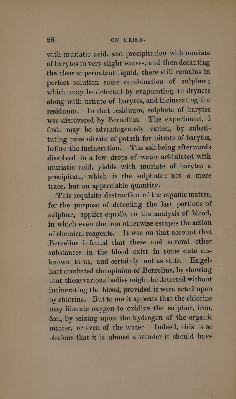 with muriatic acid, and precipitation with muriate of barytes in very slight excess, and then decanting the clear supernatant liquid, there still remains in perfect solution some combination of sulphur; which may be detected by evaporating to dryness along with nitrate of barytes, and incinerating the residuum. In that residuum, sulphate of barytes was discovered by Berzelius. The experiment, I find, may be advantageously varied, by substi- tuting pure nitrate of potash for nitrate of barytes, before the incineration. The ash being afterwards dissolved in a few drops of water acidulated with muriatic acid, yields with muriate of barytes a precipitate, which is the sulphate: not a mere trace, but an appreciable quantity. This requisite destruction of the organic matter, for the purpose of detecting the last portions of sulphur, applies equally to the analysis of blood, in which even the iron otherwise escapes the action of chemical reagents. It was on that account that Berzelius inferred that these and several other substances in the blood exist in some state un- known to us, and certainly not as salts. Engel- hart combated the opinion of Berzelius, by showing that these various bodies might be detected without incinerating the blood, provided it were acted upon by chlorine. But to me it appears that the chlorine may liberate oxygen to oxidize the sulphur, iron, &amp;c., by seizing upon the hydrogen of the organic matter, or even of the water. Indeed, this is so obvious that it is almost a wonder it should have