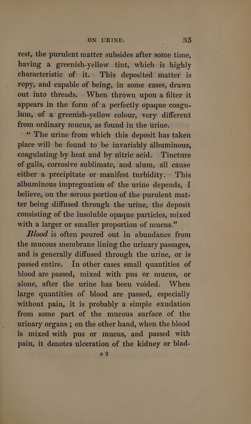 rest, the purulent matter subsides after some time, having a greenish-yellow tint, which is highly characteristic of it. This deposited’ matter is ropy, and capable of being, in some cases, drawn out into threads. When thrown upon a filter it appears in the form ofa perfectly opaque coagu- lum, of a greenish-yellow colour, very different from ordinary mucus, as found in the urine. “ The urine from which this deposit has taken place will be found to be invariably albuminous, coagulating by heat and by nitric acid. Tincture of galls, corrosive sublimate, and alum, all cause either a precipitate or manifest turbidity. This albuminous impregnation of the urine depends, I believe, on the serous portion of the purulent mat- ter being diffused through the urine, the deposit consisting of the insoluble opaque particles, mixed with a larger or smaller proportion of mucus.” Blood is often poured out in abundance from the mucous membrane lining the urinary passages, and is generally diffused through the urine, or is passed entire. In other cases small quantities of blood are passed, mixed with pus or mucus, or alone, after the urine has been voided. When large quantities of blood are passed, especially without pain, it is probably a simple exudation from some part of the mucous surface of the urinary organs ; on the other hand, when the blood is mixed with pus or mucus, and passed with pain, it denotes ulceration of the kidney or blad- D2