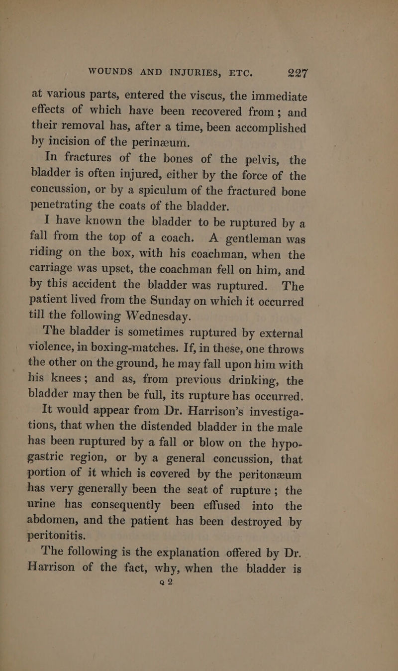 WOUNDS AND INJURIES, ETC. 297 at various parts, entered the viscus, the immediate effects of which have been recovered from 3; and their removal has, after a time, been accomplished by incision of the perinzeum. In fractures of the bones of the pelvis, the bladder is often injured, either by the force of the concussion, or by a spiculum of the fractured bone penetrating the coats of the bladder. I have known the bladder to be ruptured by a fall from the top of a coach. A. gentleman was riding on the box, with his coachman, when the carriage was upset, the coachman fell on him, and by this accident the bladder was ruptured. The patient lived from the Sunday on which it occurred till the following Wednesday. The bladder is sometimes ruptured by external violence, in boxing-matches. If, in these, one throws the other on the ground, he may fall upon him with his knees; and as, from previous drinking, the bladder may then be full, its rupture has occurred. It would appear from Dr. Harrison’s investiga- tions, that when the distended bladder in the male has been ruptured by a fall or blow on the hypo- gastric region, or by a general concussion, that portion of it which is covered by the peritoneum has very generally been the seat of rupture; the urine has consequently been effused into the abdomen, and the patient has been destroyed by peritonitis. The following is the explanation offered by Dr. Harrison of the fact, why, when the bladder is a2