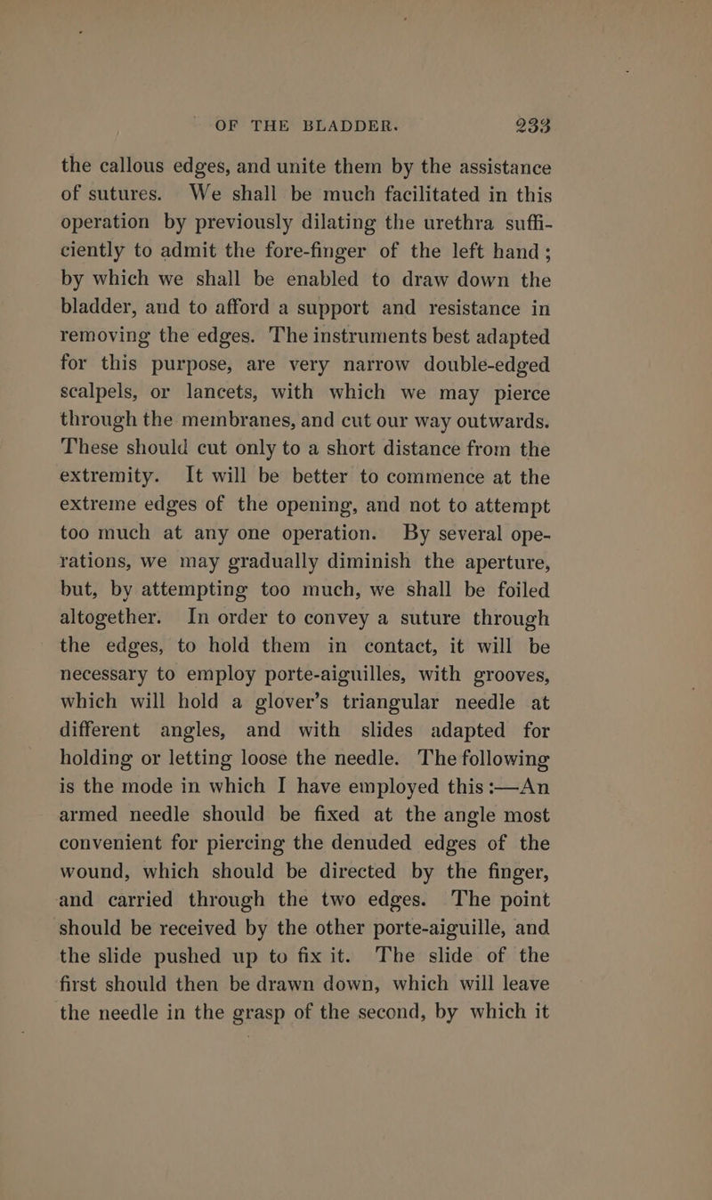 the callous edges, and unite them by the assistance of sutures. We shall be much facilitated in this operation by previously dilating the urethra suffi- ciently to admit the fore-finger of the left hand; by which we shall be enabled to draw down the bladder, and to afford a support and resistance in removing the edges. The instruments best adapted for this purpose, are very narrow double-edged scalpels, or lancets, with which we may pierce through the membranes, and cut our way outwards. These should cut only to a short distance from the extremity. It will be better to commence at the extreme edges of the opening, and not to attempt too much at any one operation. By several ope- rations, we may gradually diminish the aperture, but, by attempting too much, we shall be foiled altogether. In order to convey a suture through the edges, to hold them in contact, it will be necessary to employ porte-aiguilles, with grooves, which will hold a glover’s triangular needle at different angles, and with slides adapted for holding or letting loose the needle. The following is the mode in which I have employed this :—An armed needle should be fixed at the angle most convenient for piercing the denuded edges of the wound, which should be directed by the finger, and carried through the two edges. The point should be received by the other porte-aiguille, and the slide pushed up to fix it. The slide of the first should then be drawn down, which will leave the needle in the grasp of the second, by which it