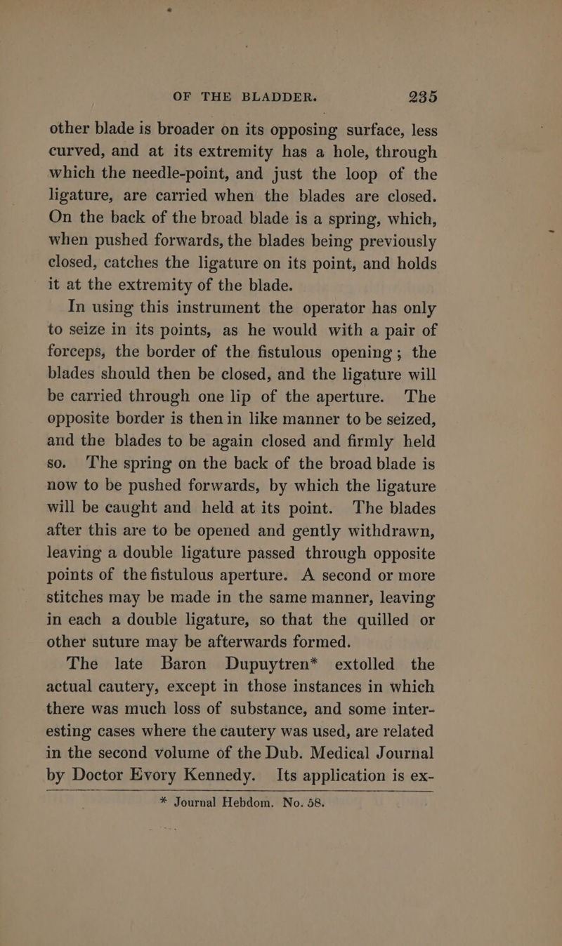 other blade is broader on its opposing surface, less curved, and at its extremity has a hole, through which the needle-point, and just the loop of the ligature, are carried when the blades are closed. On the back of the broad blade is a spring, which, when pushed forwards, the blades being previously closed, catches the ligature on its point, and holds it at the extremity of the blade. In using this instrument the operator has only to seize in its points, as he would with a pair of forceps, the border of the fistulous opening; the blades should then be closed, and the ligature will be carried through one lip of the aperture. The opposite border is then in like manner to be seized, and the blades to be again closed and firmly held so. ‘The spring on the back of the broad blade is now to be pushed forwards, by which the ligature will be caught and held at its point. The blades after this are to be opened and gently withdrawn, leaving a double ligature passed through opposite points of the fistulous aperture. A second or more stitches may be made in the same manner, leaving in each a double ligature, so that the quilled or other suture may be afterwards formed. The late Baron Dupuytren* extolled the actual cautery, except in those instances in which there was much loss of substance, and some inter- esting cases where the cautery was used, are related in the second volume of the Dub. Medical Journal by Doctor Evory Kennedy. Its application is ex- * Journal Hebdom. No. 58.