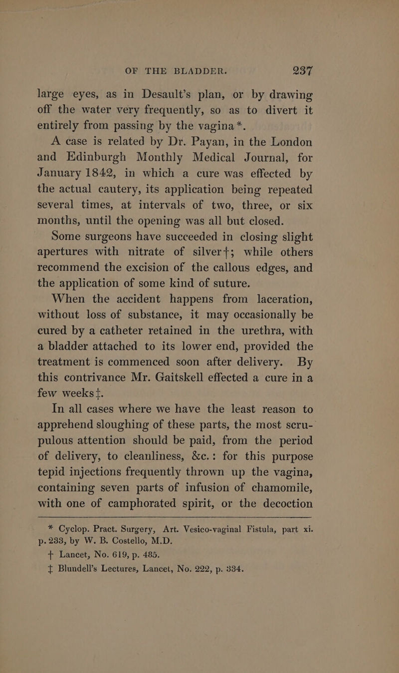 large eyes, as in Desault’s plan, or by drawing off the water very frequently, so as to divert it entirely from passing by the vagina*. A case is related by Dr. Payan, in the London and Edinburgh Monthly Medical Journal, for January 1842, in which a cure was effected by the actual cautery, its application being repeated several times, at intervals of two, three, or six months, until the opening was all but closed. Some surgeons have succeeded in closing slight apertures with nitrate of silver+; while others recommend the excision of the callous edges, and the application of some kind of suture. When the accident happens from laceration, without loss of substance, it may occasionally be cured by a catheter retained in the urethra, with a bladder attached to its lower end, provided the treatment is commenced soon after delivery. By this contrivance Mr. Gaitskell effected a cure in a few weekst. | In all cases where we have the least reason to apprehend sloughing of these parts, the most scru- pulous attention should be paid, from the period of delivery, to cleanliness, &amp;c.: for this purpose tepid injections frequently thrown up the vagina, containing seven parts of infusion of chamomile, with one of camphorated spirit, or the decoction * Cyclop. Pract. Surgery, Art. Vesico-vaginal Fistula, part xi. p- 233, by W. B. Costello, M.D. t+ Lancet, No. 619, p. 485. t Blundell’s Lectures, Lancet, No. 222, p. 334.