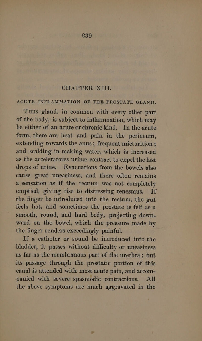 CHAPTER XIII. ACUTE INFLAMMATION OF THE PROSTATE GLAND. THIs gland, in common with every other part of the body, is subject to inflammation, which may be either of an acute or chronickind. In the acute form, there are heat and pain in the perineum, extending towards the anus; frequent micturition ; and scalding in making water, which is increased as the acceleratores urinze contract to expel the last drops of urine. Evacuations from the bowels also cause great uneasiness, and there often remains a sensation as if the rectum was not completely emptied, giving rise to distressing tenesmus. If the finger be introduced into the rectum, the gut feels hot, and sometimes the prostate is felt as a smooth, round, and hard body, projecting down- ward on the bowel, which the pressure made by the finger renders exceedingly painful. ) If a catheter or sound be introduced into the bladder, it passes without difficulty or uneasiness as far as the membranous part of the urethra; but its passage through the prostatic portion of this canal is attended with most acute pain, and accom- panied with severe spasmodic contractions. All the above symptoms are much aggravated in the