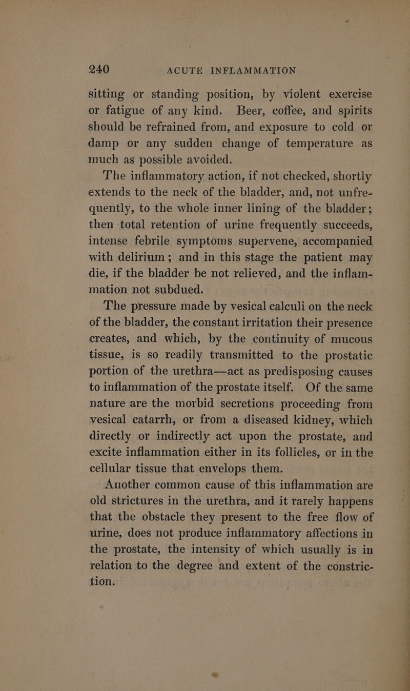 sitting or standing position, by violent exercise or fatigue of any kind. Beer, coffee, and spirits should be refrained from, and exposure to cold or damp or any sudden change of temperature as much as possible avoided. The inflammatory action, if not checked, shortly extends to the neck of the bladder, and, not unfre- quently, to the whole inner lining of the bladder; then total retention of urine frequently succeeds, intense febrile symptoms supervene, accompanied with delirium ; and in this stage the patient may die, if the bladder be not relieved, and the inflam- mation not subdued. The pressure made by vesical calculi on the neck of the bladder, the constant irritation their presence creates, and which, by the continuity of mucous tissue, is so readily transmitted to the prostatic portion of the urethra—act as predisposing causes to inflammation of the prostate itself. Of the same nature are the morbid secretions proceeding from vesical catarrh, or from a diseased kidney, which directly or indirectly act upon the prostate, and excite inflammation either in its follicles, or in the cellular tissue that envelops them. Another common cause of this inflammation are old strictures in the urethra, and it rarely happens that the obstacle they present to the free flow of urine, does not produce inflammatory affections in the prostate, the intensity of which usually is in relation to the degree and extent of the constric- tion. ee