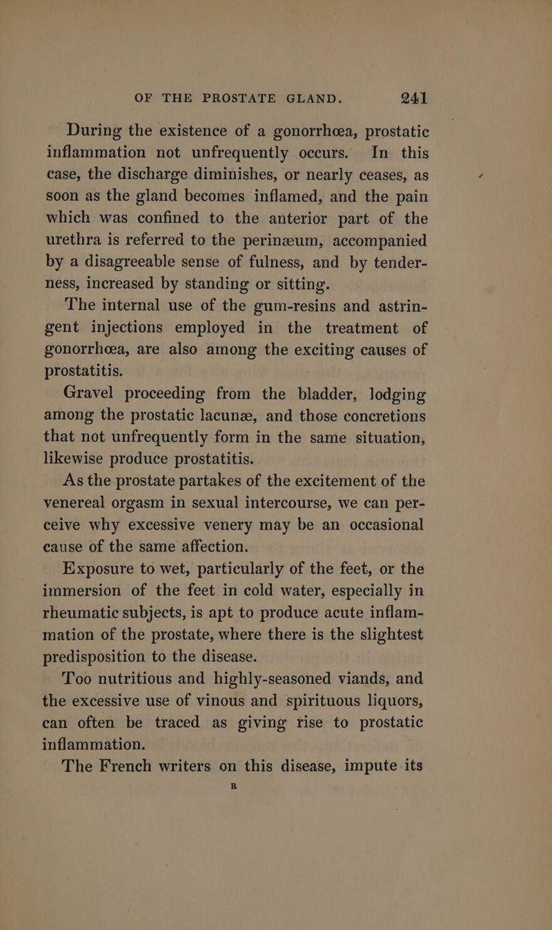 During the existence of a gonorrhea, prostatic inflammation not unfrequently occurs. In this case, the discharge diminishes, or nearly ceases, as soon as the gland becomes inflamed, and the pain which was confined to the anterior part of the urethra is referred to the perinzeum, accompanied by a disagreeable sense of fulness, and by tender- ness, increased by standing or sitting. The internal use of the gum-resins and astrin- gent injections employed in the treatment of gonorrheea, are also among the exciting causes of prostatitis. | Gravel proceeding from the bladder, lodging among the prostatic lacunee, and those concretions that not unfrequently form in the same situation, likewise produce prostatitis. As the prostate partakes of the excitement of the venereal orgasm in sexual intercourse, we can per- ceive why excessive venery may be an occasional cause of the same affection. Exposure to wet, particularly of the feet, or the immersion of the feet in cold water, especially in rheumatic subjects, is apt to produce acute inflam- mation of the prostate, where there is the slightest predisposition to the disease. Too nutritious and highly-seasoned viands, and the excessive use of vinous and spirituous liquors, can often be traced as giving rise to prostatic inflammation. The French writers on this disease, impute its R