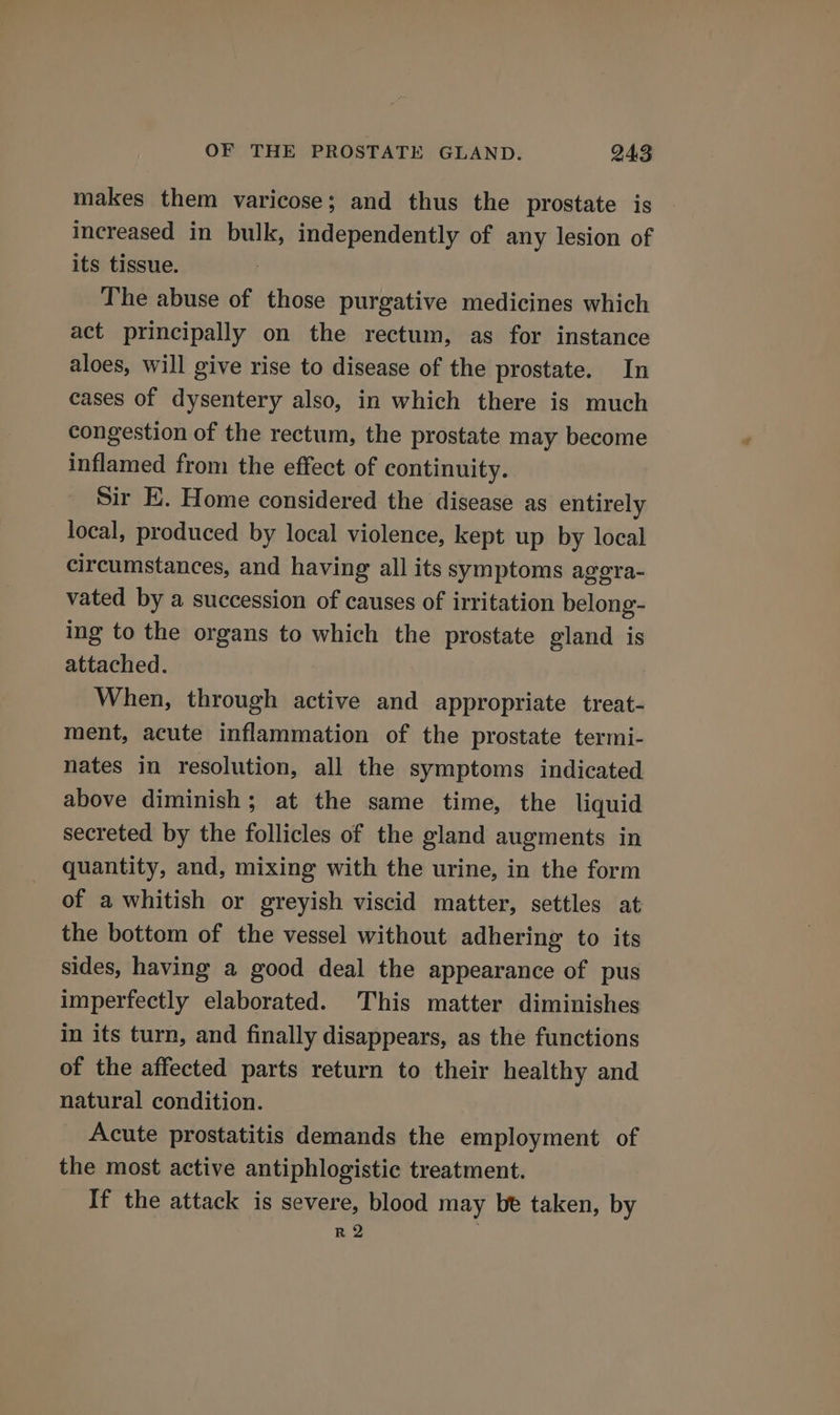 makes them varicose; and thus the prostate is increased in bulk, independently of any lesion of its tissue. The abuse of those purgative medicines which act principally on the rectum, as for instance aloes, will give rise to disease of the prostate. In cases of dysentery also, in which there is much congestion of the rectum, the prostate may become inflamed from the effect of continuity. Sir E. Home considered the disease as entirely local, produced by local violence, kept up by local circumstances, and having all its symptoms agera- vated by a succession of causes of irritation belong- ing to the organs to which the prostate gland is attached. When, through active and appropriate treat- ment, acute inflammation of the prostate termi- nates in resolution, all the symptoms indicated above diminish; at the same time, the liquid secreted by the follicles of the gland augments in quantity, and, mixing with the urine, in the form of a whitish or greyish viscid matter, settles at the bottom of the vessel without adhering to its sides, having a good deal the appearance of pus imperfectly elaborated. This matter diminishes in its turn, and finally disappears, as the functions of the affected parts return to their healthy and natural condition. Acute prostatitis demands the employment of the most active antiphlogistic treatment. If the attack is severe, blood may bt taken, by R 2