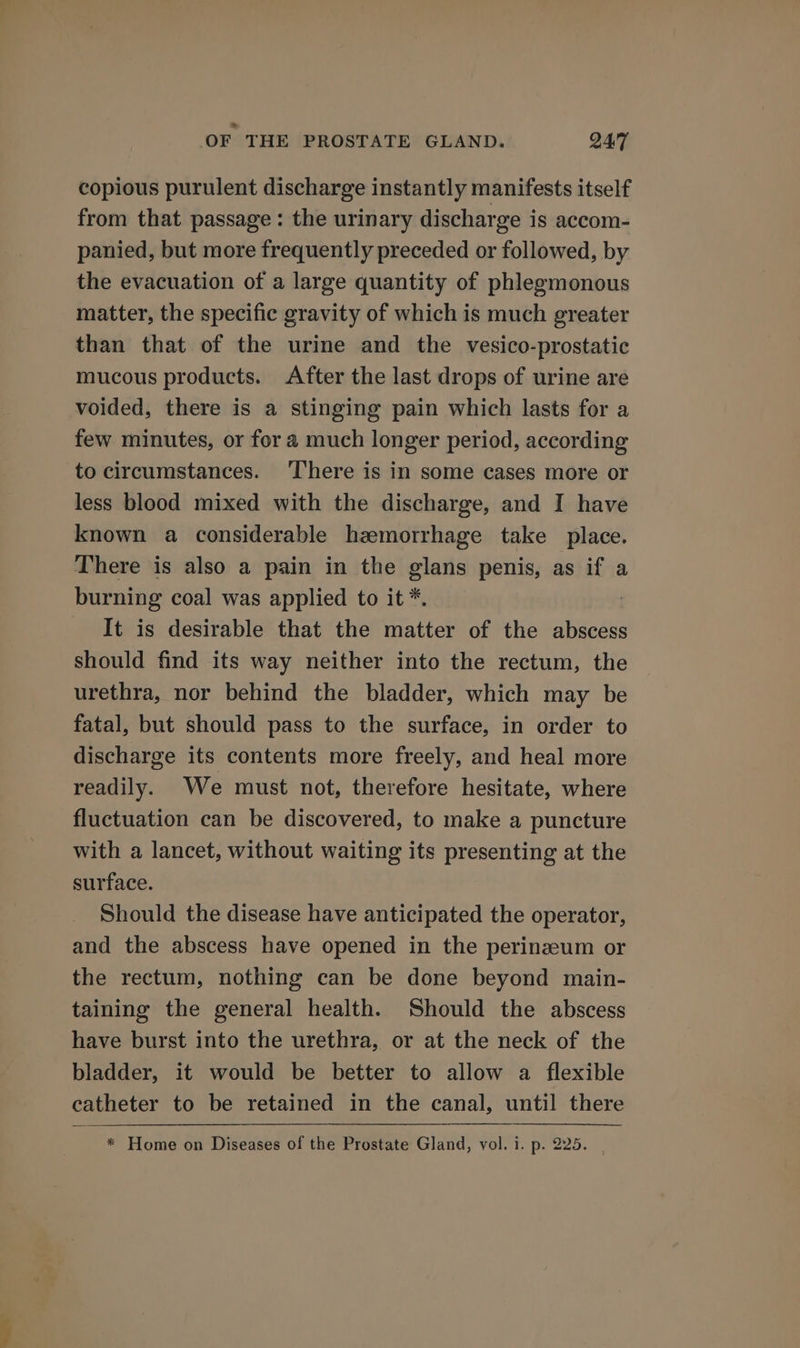 copious purulent discharge instantly manifests itself from that passage : the urinary discharge is accom- panied, but more frequently preceded or followed, by the evacuation of a large quantity of phlegmonous matter, the specific gravity of which is much greater than that of the urine and the vesico-prostatic mucous products. After the last drops of urine are voided, there is a stinging pain which lasts for a few minutes, or for a much longer period, according to circumstances. ‘There is in some cases more or less blood mixed with the discharge, and I have known a considerable hzemorrhage take place. There is also a pain in the glans penis, as if a burning coal was applied to it *. It is desirable that the matter of the abscess should find its way neither into the rectum, the urethra, nor behind the bladder, which may be fatal, but should pass to the surface, in order to discharge its contents more freely, and heal more readily. We must not, therefore hesitate, where fluctuation can be discovered, to make a puncture with a lancet, without waiting its presenting at the surface. Should the disease have anticipated the operator, and the abscess have opened in the perinzeum or the rectum, nothing can be done beyond main- taining the general health. Should the abscess have burst into the urethra, or at the neck of the bladder, it would be better to allow a flexible catheter to be retained in the canal, until there