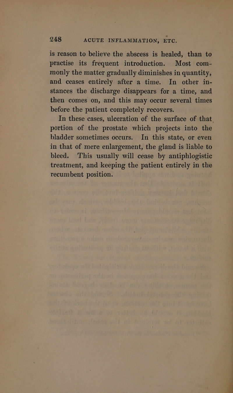 is reason to believe the abscess is healed, than to practise its frequent introduction. Most com- monly the matter gradually diminishes in quantity, and ceases entirely after a time. In other in- stances the discharge disappears for a time, and then comes on, and this may occur several times before the patient completely recovers. In these cases, ulceration of the surface of that portion of the prostate which projects into the bladder sometimes occurs. In this state, or even in that of mere enlargement, the gland is liable to bleed. This usually will cease by antiphlogistic treatment, and keeping the patient entirely in the recumbent position.