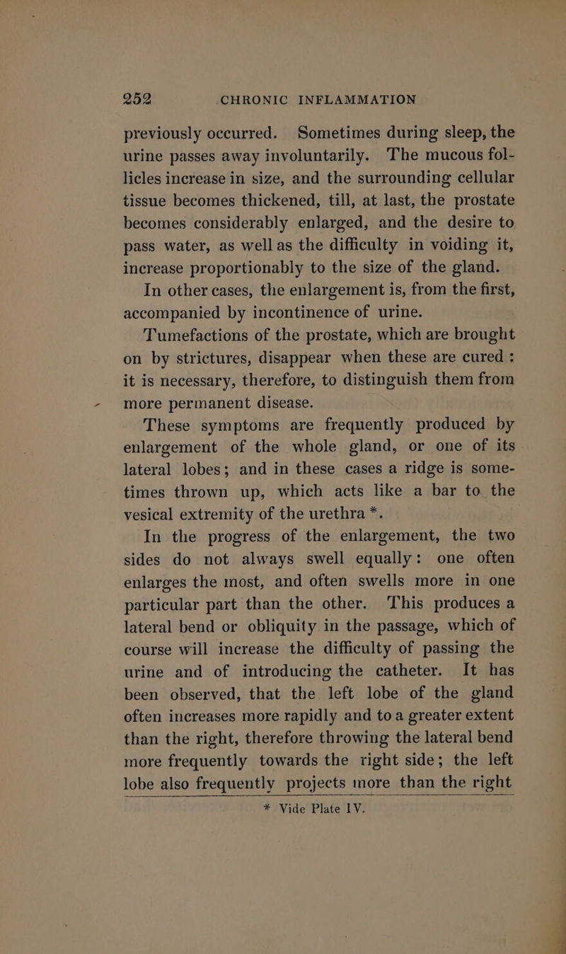 previously occurred. Sometimes during sleep, the urine passes away involuntarily. The mucous fol- licles increase in size, and the surrounding cellular tissue becomes thickened, till, at last, the prostate becomes considerably enlarged, and the desire to pass water, as wellas the difficulty in voiding it, increase proportionably to the size of the gland. In other cases, the enlargement is, from the first, accompanied by incontinence of urine. Tumefactions of the prostate, which are brought on by strictures, disappear when these are cured : it is necessary, therefore, to distinguish them from more permanent disease. These symptoms are frequently produced by enlargement of the whole gland, or one of its lateral lobes; and in these cases a ridge is some- times thrown up, which acts like a bar to the vesical extremity of the urethra *. In the progress of the enlargement, the two sides do not always swell equally: one often enlarges the most, and often swells more in one particular part than the other. This produces a lateral bend or obliquity in the passage, which of course will increase the difficulty of passing the urine and of introducing the catheter. It has been observed, that the left lobe of the gland often increases more rapidly and toa greater extent than the right, therefore throwing the lateral bend more frequently towards the right side; the left lobe also frequently projects more than the right * Vide Plate IV.