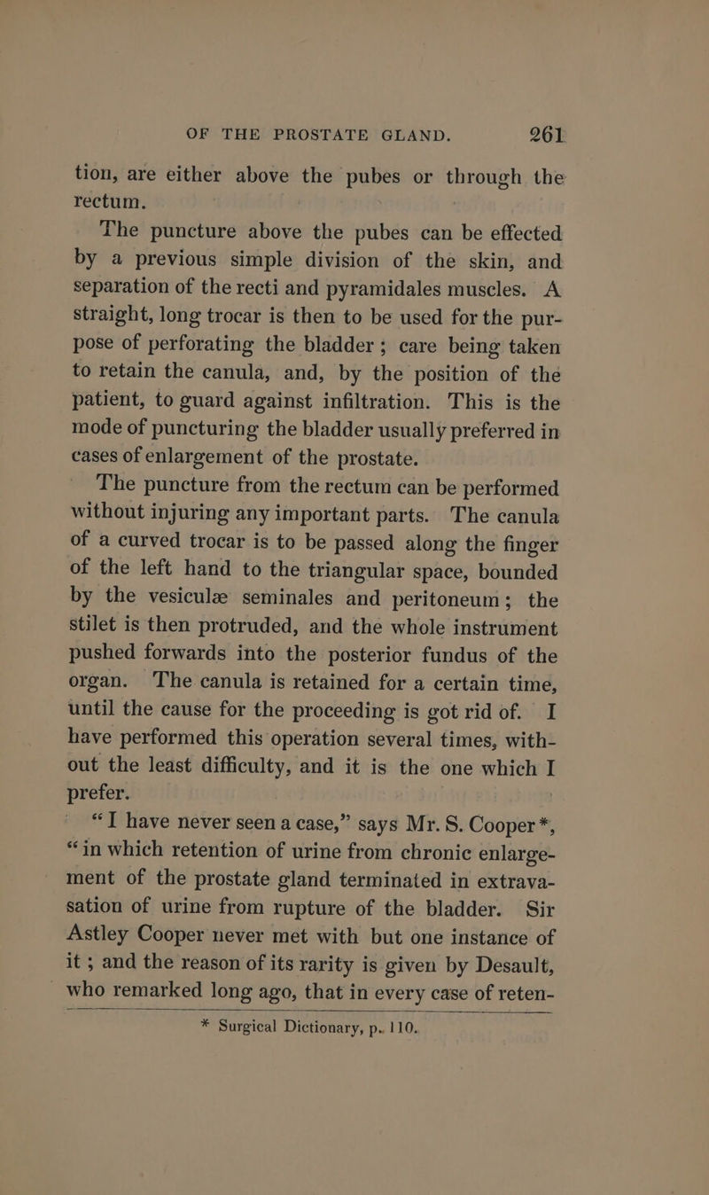 tion, are either above the pubes or through the rectum. The puncture above the pubes can be effected by a previous simple division of the skin, and separation of the recti and pyramidales muscles. A straight, long trocar is then to be used for the pur- pose of perforating the bladder; care being taken to retain the canula, and, by the position of the patient, to guard against infiltration. This is the mode of puncturing the bladder usually preferred in cases of enlargement of the prostate. The puncture from the rectum can be performed without injuring any important parts. The canula of a curved trocar is to be passed along the finger of the left hand to the triangular space, bounded by the vesiculz seminales and peritoneum; the stilet is then protruded, and the whole instrument pushed forwards into the posterior fundus of the organ. The canula is retained for a certain time, until the cause for the proceeding is got rid of. I have performed this operation several times, with- out the least ear and it is the one which I prefer. “T have never seen a case,” says Mr. S. pan “in which retention of urine from chronic enlarge- ment of the prostate gland terminated in extrava- sation of urine from rupture of the bladder. Sir Astley Cooper never met with but one instance of it ; and the reason of its rarity is given by Desault, _ who remarked long ago, that in every case of reten- * Surgical Dictionary, p.. 110.