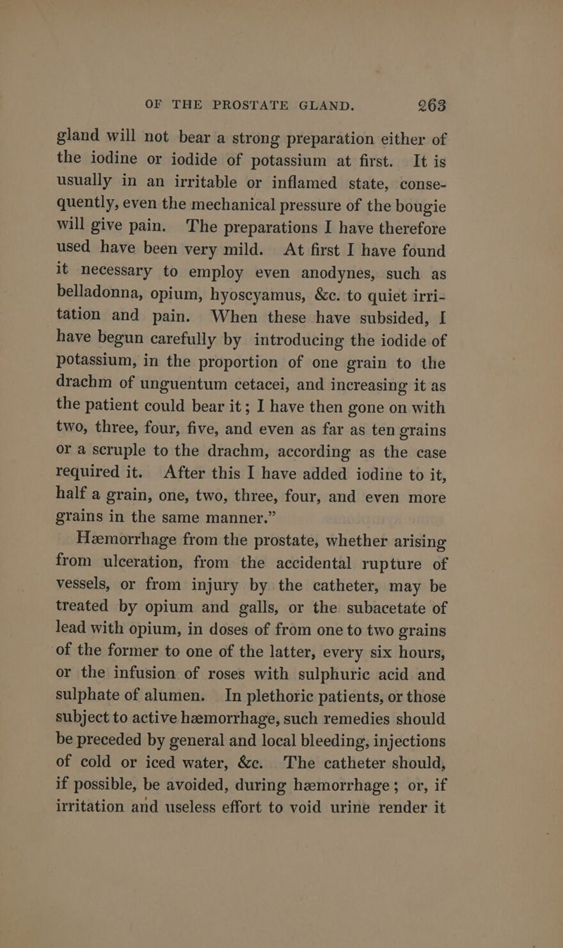 gland will not bear a strong preparation either of the iodine or iodide of potassium at first. It is usually in an irritable or inflamed state, conse- quently, even the mechanical pressure of the bougie will give pain. The preparations I have therefore used have been very mild. At first I have found it necessary to employ even anodynes, such as belladonna, opium, hyoscyamus, &amp;c. to quiet irri- tation and pain. When these have subsided, I have begun carefully by introducing the iodide of potassium, in the proportion of one grain to the drachm of unguentum cetacei, and Increasing it as the patient could bear it; I have then gone on with two, three, four, five, and even as far as ten grains or a scruple to the drachm, according as the case _ required it. After this I have added iodine to it, half a grain, one, two, three, four, and even more grains in the same manner.” Hemorrhage from the prostate, whether arising from ulceration, from the accidental rupture of vessels, or from injury by the catheter, may be treated by opium and galls, or the subacetate of lead with opium, in doses of from one to two grains of the former to one of the latter, every six hours, or the infusion of roses with sulphuric acid and sulphate of alumen. In plethoric patients, or those subject to active hemorrhage, such remedies should be preceded by general and local bleeding, injections of cold or iced water, &amp;c. The catheter should, if possible, be avoided, during hemorrhage; or, if irritation and useless effort to void urine render it