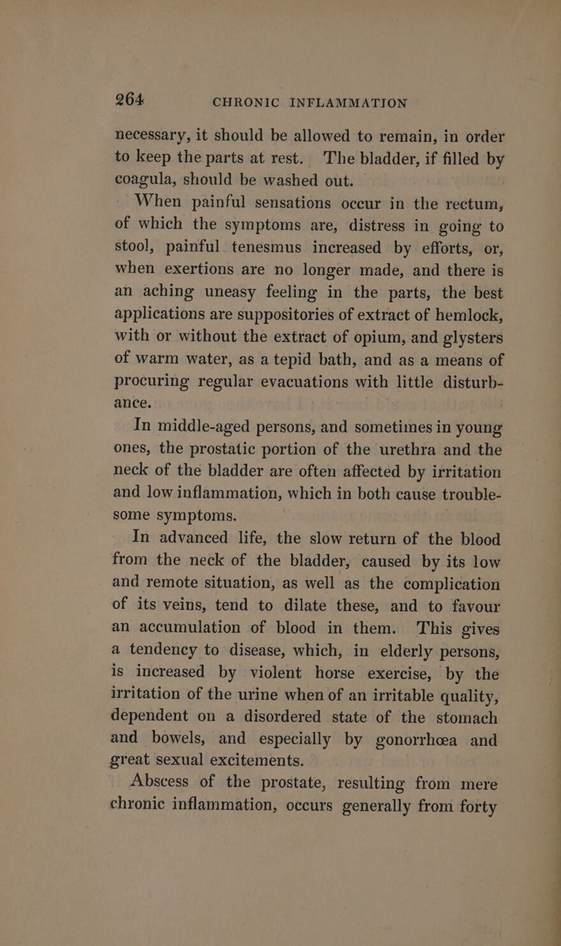 necessary, it should be allowed to remain, in order to keep the parts at rest. The bladder, if filled by coagula, should be washed out. © | When painful sensations occur in the rectum, of which the symptoms are, distress in going to stool, painful. tenesmus increased by efforts, or, when exertions are no longer made, and there is an aching uneasy feeling in the parts, the best applications are suppositories of extract of hemlock, with or without the extract of opium, and glysters of warm water, as a tepid bath, and as a means of procuring regular evacuations with little disturb- ance. In middle-aged persons, and sometimes in young ones, the prostatic portion of the urethra and the neck of the bladder are often affected by irritation and low inflammation, which in both cause trouble- some symptoms. | In advanced life, the slow return of the blood from the neck of the bladder, caused by its low and remote situation, as well as the complication of its veins, tend to dilate these, and to favour an accumulation of blood in them. This gives a tendency to disease, which, in elderly persons, is increased by violent horse exercise, by the irritation of the urine when of an irritable quality, dependent on a disordered state of the stomach and bowels, and especially by gonorrhcea and great sexual excitements. Abscess of the prostate, resulting from mere chronic inflammation, occurs generally from forty