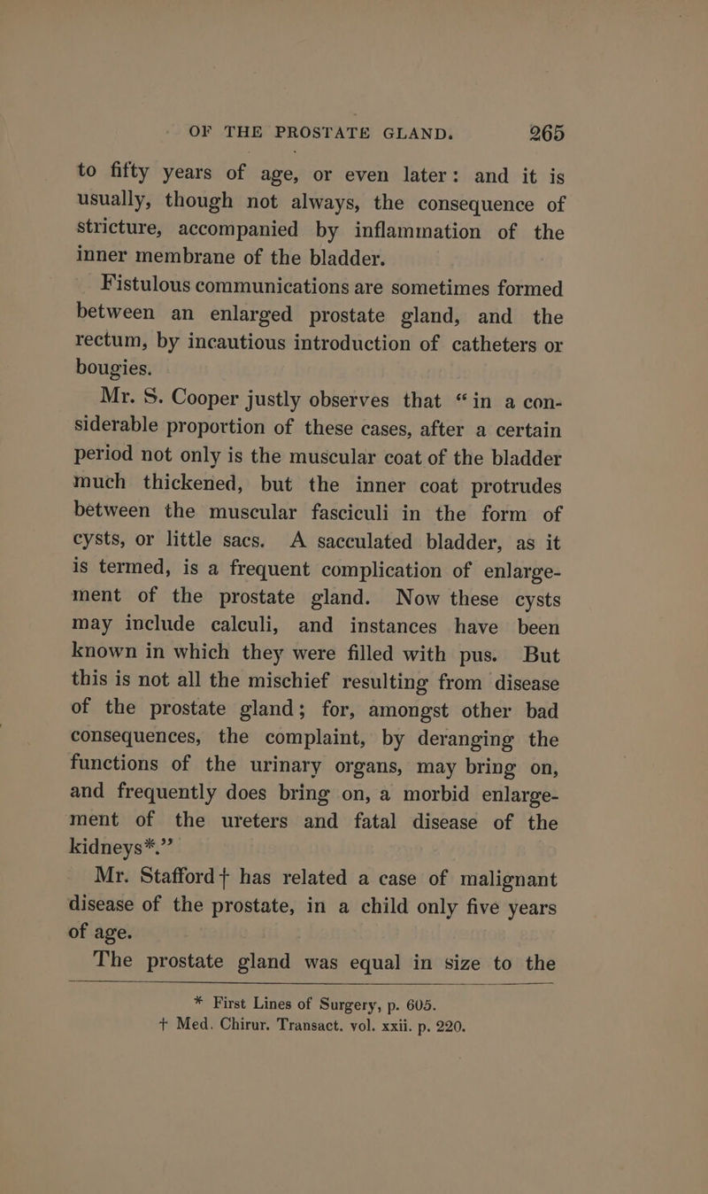 to fifty years of age, or even later: and it is usually, though not always, the consequence of stricture, accompanied by inflammation of the inner membrane of the bladder. : Fistulous communications are sometimes formed between an enlarged prostate gland, and the rectum, by incautious introduction of catheters or bougies. : Mr. S. Cooper justly observes that “in a con- siderable proportion of these cases, after a certain period not only is the muscular coat of the bladder much thickened, but the inner coat protrudes between the muscular fasciculi in the form of cysts, or little sacs. A sacculated bladder, as it is termed, is a frequent complication of enlarge- ment of the prostate gland. Now these cysts may include calculi, and instances have been known in which they were filled with pus. But this is not all the mischief resulting from disease of the prostate gland; for, amongst other bad consequences, the complaint, by deranging the functions of the urinary organs, may bring on, and frequently does bring on, a morbid enlarge- ment of the ureters and fatal disease of the kidneys*.” Mr. Stafford} has related a case of malignant disease of the prostate, in a child only five years of age. The prostate gland was equal in size to the * First Lines of Surgery, p. 605. + Med. Chirur. Transact. vol. xxii. p. 220.