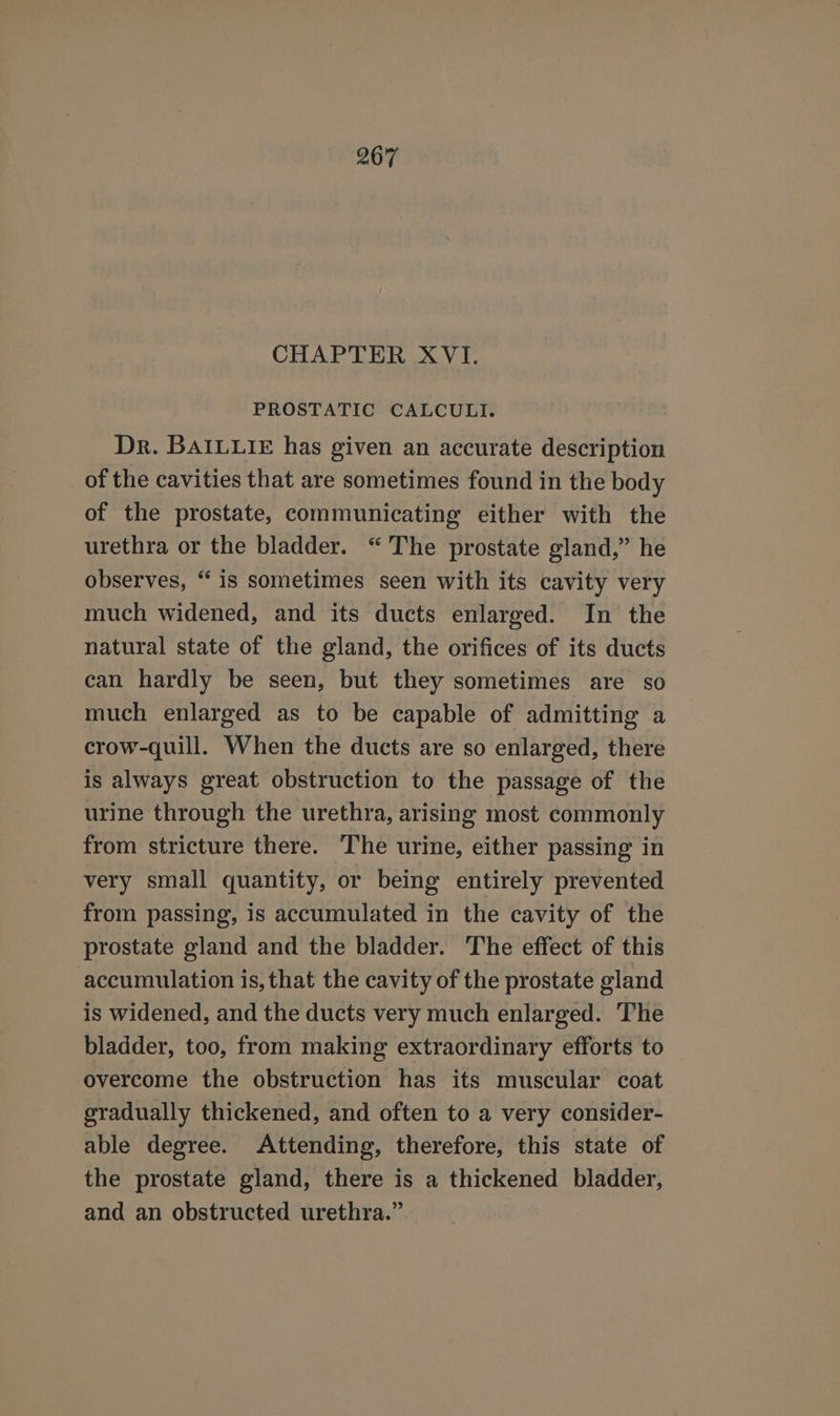 CHAPTER XVI. PROSTATIC CALCULI. Dr. BAILLIE has given an accurate description of the cavities that are sometimes found in the body of the prostate, communicating either with the urethra or the bladder. “The prostate gland,” he observes, “is sometimes seen with its cavity very much widened, and its ducts enlarged. In the natural state of the gland, the orifices of its ducts can hardly be seen, but they sometimes are so much enlarged as to be capable of admitting a crow-quill. When the ducts are so enlarged, there is always great obstruction to the passage of the urine through the urethra, arising most commonly from stricture there. The urine, either passing in very small quantity, or being entirely prevented from passing, is accumulated in the cavity of the prostate gland and the bladder. The effect of this accumulation is, that the cavity of the prostate gland is widened, and the ducts very much enlarged. The bladder, too, from making extraordinary efforts to overcome the obstruction has its muscular coat gradually thickened, and often to a very consider- able degree. Attending, therefore, this state of the prostate gland, there is a thickened bladder, and an obstructed urethra.”