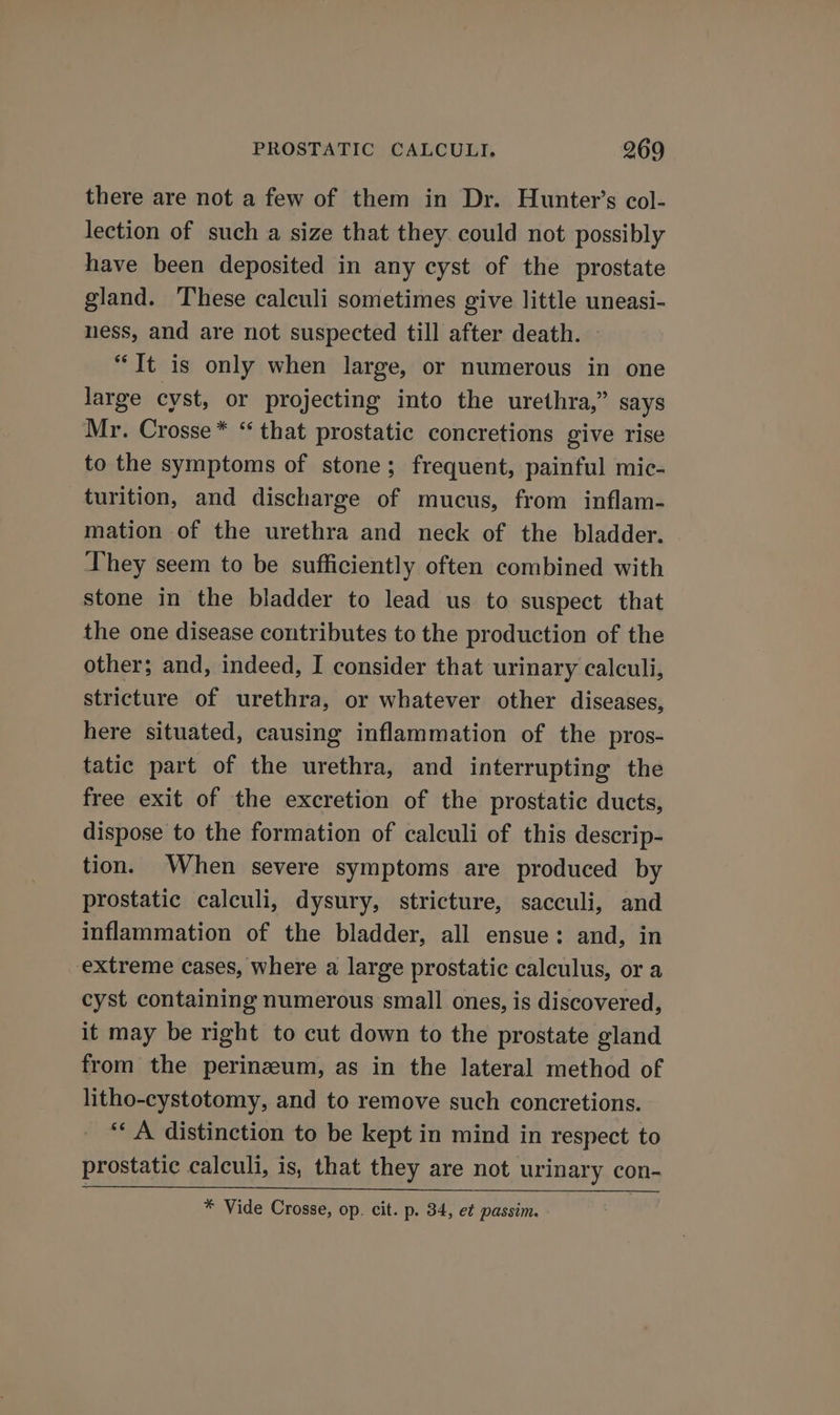there are not a few of them in Dr. Hunter's col- lection of such a size that they. could not possibly have been deposited in any cyst of the prostate gland. These calculi sometimes give little uneasi- ness, and are not suspected till after death. — “Tt is only when large, or numerous in one large cyst, or projecting into the urethra,” says Mr. Crosse* ‘ that prostatic concretions give rise to the symptoms of stone; frequent, painful mic- turition, and discharge of mucus, from inflam- mation of the urethra and neck of the bladder. They seem to be sufficiently often combined with stone in the bladder to lead us to suspect that the one disease contributes to the production of the other; and, indeed, I consider that urinary calculi, stricture of urethra, or whatever other diseases, here situated, causing inflammation of the pros- tatic part of the urethra, and interrupting the free exit of the excretion of the prostatic ducts, dispose to the formation of calculi of this descrip- tion. When severe symptoms are produced by prostatic calculi, dysury, stricture, sacculi, and inflammation of the bladder, all ensue: and, in extreme cases, where a large prostatic calculus, or a cyst containing numerous small ones, is discovered, it may be right to cut down to the prostate gland from the perinzeum, as in the lateral method of litho-cystotomy, and to remove such concretions. ‘‘ A distinction to be kept in mind in respect to prostatic calculi, is, that they are not urinary con- * Vide Crosse, op. cit. p. 34, et passim.