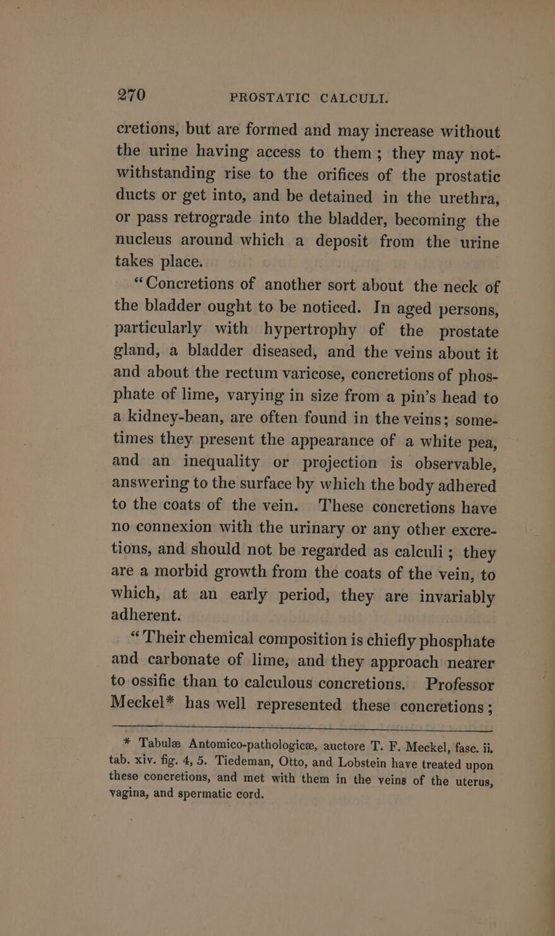 cretions, but are formed and may increase without the urine having access to them; they may not- withstanding rise to the orifices of the prostatic ducts or get into, and be detained in the urethra, or pass retrograde into the bladder, becoming the nucleus around which a deposit from the urine takes place. “Concretions of another sort about the neck of the bladder ought to be noticed. In aged persons, particularly with hypertrophy of the prostate gland, a bladder diseased, and the veins about it and about the rectum varicose, concretions of phos- phate of lime, varying in size from a pin’s head to a kidney-bean, are often found in the veins; some- times they present the appearance of a white pea, and an inequality or projection is observable, answering to the surface by which the body adhered to the coats of the vein. These concretions have no connexion with the urinary or any other excre- tions, and should not be regarded as calculi; they are a morbid growth from the coats of the vein, to which, at an early period, they are invariably adherent. “Their chemical composition is chiefly phosphate and carbonate of lime, and they approach nearer to ossific than to calculous concretions. Professor Meckel* has well represented these concretions ; * Tabula Antomico-pathologice, auctore T. F. Meckel, fase. ii. tab. xiv. fig. 4, 5. Tiedeman, Otto, and Lobstein have treated upon these concretions, and met with them in the veins of the uterus, vagina, and spermatic cord.