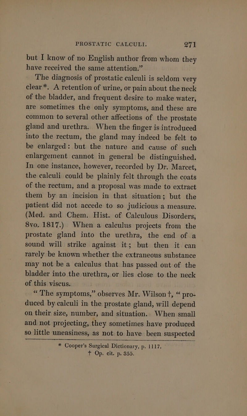 but I know of no English author from whom they have received the same attention.” The diagnosis of prostatic calculi is seldom very clear*. A retention of urine, or pain about the neck of the bladder, and frequent desire to make water, are sometimes the only symptoms, and these are common to several other affections of the prostate gland and urethra. When the finger is introduced into the rectum, the gland may indeed be felt to be enlarged: but the nature and cause of such enlargement cannot in general be distinguished. In one instance, however, recorded by Dr. Marcet, the calculi could be plainly felt through the coats of the rectum, and a proposal was made to extract them by an incision in that situation; but the patient did not accede to so judicious a measure. (Med. and Chem. Hist. of Calculous Disorders, 8vo. 1817.) When a calculus projects from the prostate gland into the urethra, the end of a sound will strike against it; but then it can rarely be known whether the extraneous substance may not be a calculus that has passed out of the bladder into the urethra, or lies close to the neck of this viscus. “The symptoms,” observes Mr. Wilson t, “ pro- duced by calculi in the prostate gland, will depend on their size, number, and situation. When small and not projecting, they sometimes have produced so little uneasiness, as not to have been suspected * Cooper's Surgical Dictionary, p. 1117. t Op. cit. p. 355.