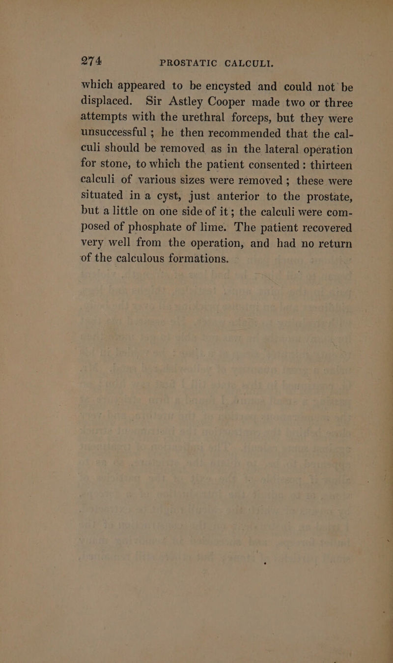 which appeared to be encysted and could not’ be displaced. Sir Astley Cooper made two or three attempts with the urethral forceps, but they were unsuccessful ; he then recommended that the cal- culi should be removed as in the lateral operation for stone, to which the patient consented : thirteen calculi of various sizes were removed ; these were situated in a cyst, just anterior to the prostate, but a little on one side of it; the calculi were com- posed of phosphate of lime. The patient recovered very well from the operation, and had no return of the calculous formations.