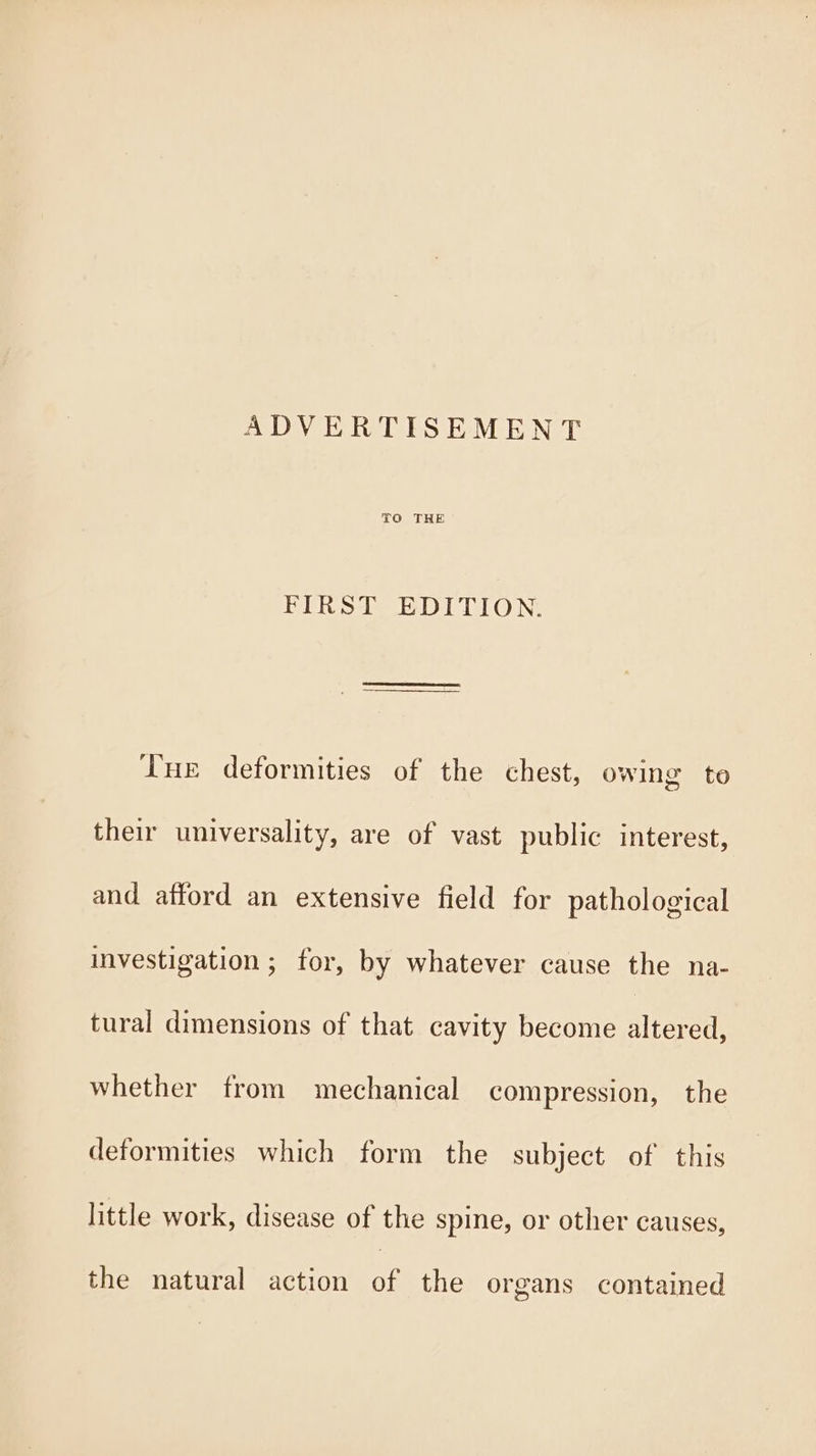 TO THE BERST EDITION Tue deformities of the chest, owing to their universality, are of vast public interest, and afford an extensive field for pathological investigation ; for, by whatever cause the na- tural dimensions of that cavity become altered, whether from mechanical compression, the deformities which form the subject of this little work, disease of the spine, or other causes, the natural action of the organs contained