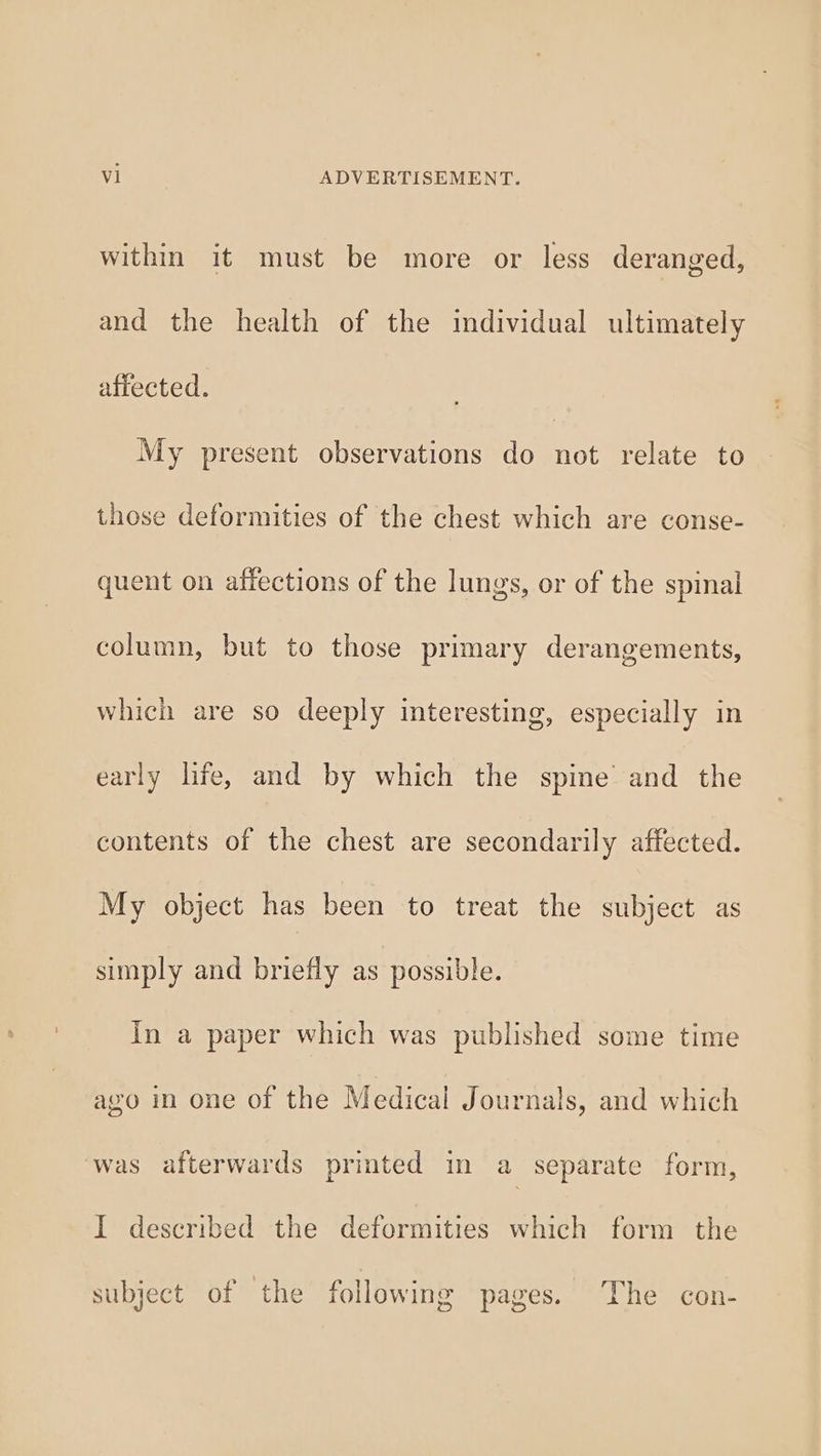 within it must be more or less deranged, and the health of the individual ultimately affected. My present observations do not relate to those deformities of the chest which are conse- quent on affections of the lungs, or of the spinal column, but to those primary derangements, which are so deeply interesting, especially in early life, and by which the spine’ and the contents of the chest are secondarily affected. My object has been to treat the subject as simply and briefly as possible. In a paper which was published some time avo in one of the Medical Journals, and which was afterwards printed in a separate form, I described the deformities which form the subject of the following pages. The con-