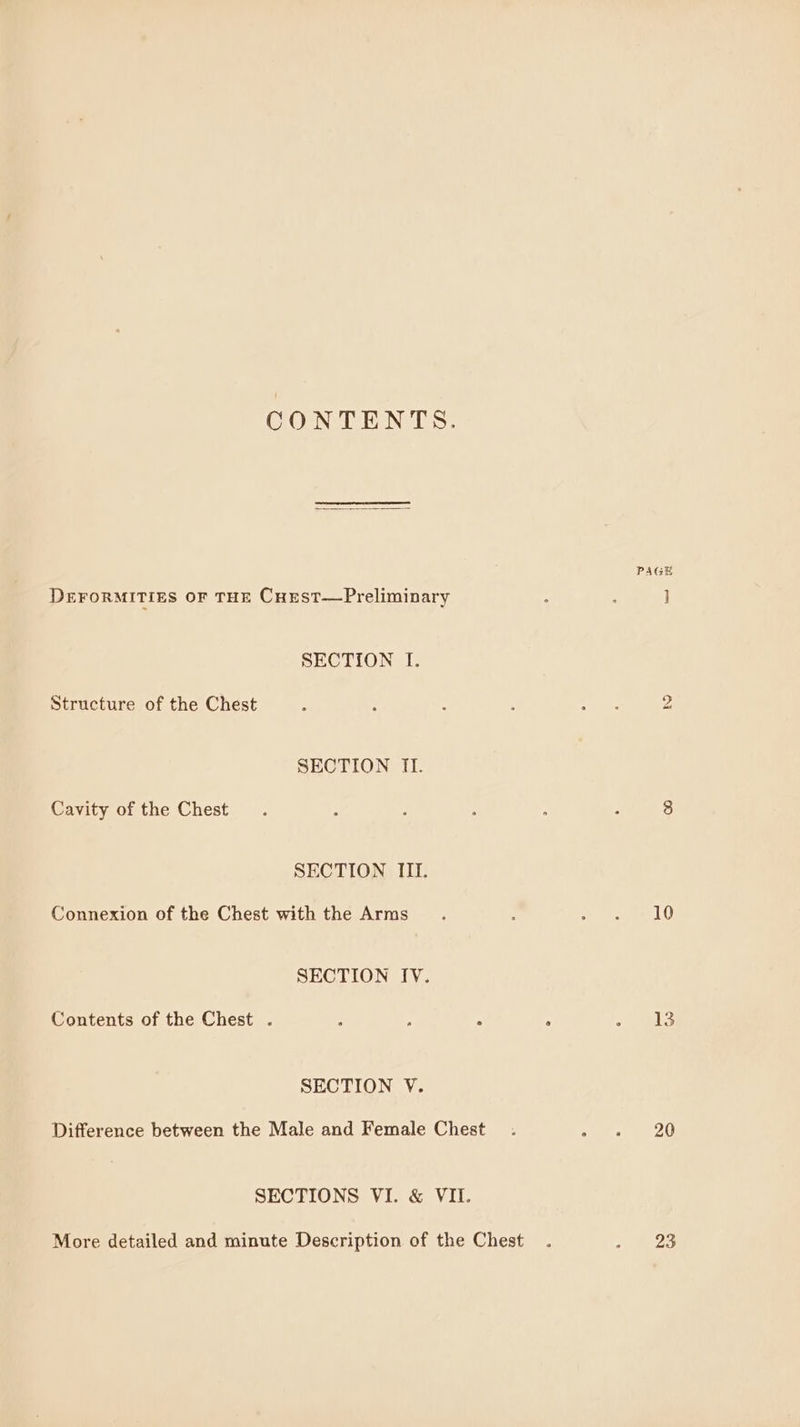CONTENTS. PAGE DEFORMITIES OF THE CuEest—Preliminary ‘ : J SECTION I. Structure of the Chest ; ; : ; Oe 2 SECTION II. Cavity of the Chest. : : : : : 8 SECTION III. Connexion of the Chest with the Arms : Wes 10 SECTION IV. Contents of the Chest . ; é ‘ ; 13 SECTION V. Difference between the Male and Female Chest . Ae 20 SECTIONS VI. &amp; VII. More detailed and minute Description of the Chest . Pe as,