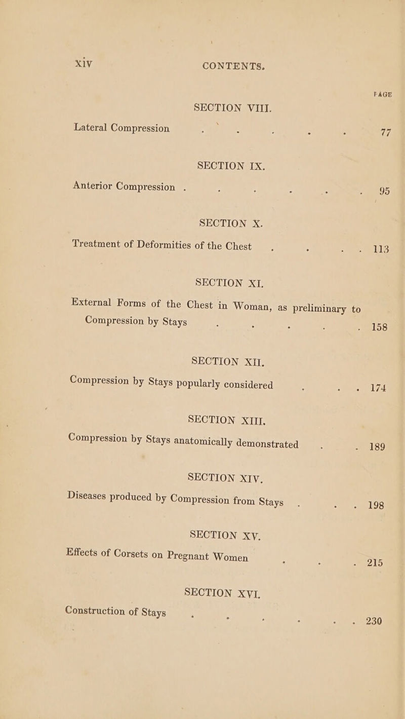 FAGE SECTION VIII. Lateral Compression bea) : : ° his SECTION Ix. Anterior Compression . : : ; : » 95 SECTION X. Treatment of Deformities of the Chest : - 1) HIS SECTION XI. External Forms of the Chest in Woman, as preliminary to Compression by Stays : : : : . 158 SECTION XII. Compression by Stays popularly considered : 5 ee SECTION XIU. Compression by Stays anatomically demonstrated : so) ie) SECTION XIv. Diseases produced by Compression from Stays. yg TTS SECTION Xy. Effects of Corsets on Pregnant Women ; , US SECTION XVI, Construction of Stays ‘ . 2 : + eees0