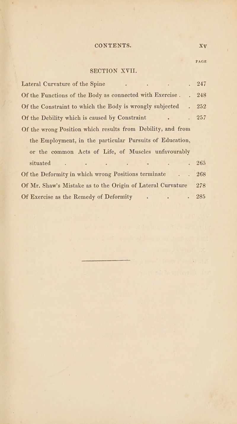 SECTION XVII. Lateral Curvature of the Spine Of the Functions of the Body as connected with Exercise . Of the Constraint to which the Body is wrongly subjected Of the Debility which is caused by Constraint : Of the wrong Position which results from Debility, and from the Employment, in the particular Pursuits of Education, or the common Acts of Life, of Muscles unfavourably situated Of the Deformity in which wrong Positions terminate Of Mr. Shaw’s Mistake as to the Origin of Lateral Curvature Of Exercise as the Remedy of Deformity FAGE 247 248 252 257