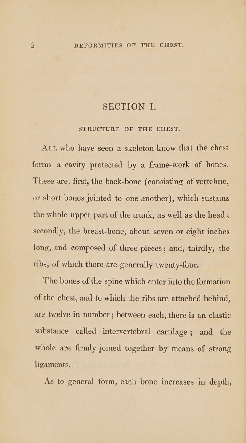 SECTION I. STRUCTURE OF THE CHEST. ALL who have seen a skeleton know that the chest forms a cavity protected by a frame-work of bones. These are, first, the back-bone (consisting of vertebre, or short bones jointed to one another), which sustains the whole upper part of the trunk, as well as the head ; secondly, the breast-bone, about seven or eight inches long, and composed of three pieces ; ba thirdly, the ribs, of which there are generally twenty-four. The bones of the spine which enter into the formation of the chest, and to which the ribs are attached behind, are twelve in number; between each, there is an elastic substance called intervertebral cartilage; and the whole are firmly joined together by means of strong ligaments. As to general form, each bone increases in depth,