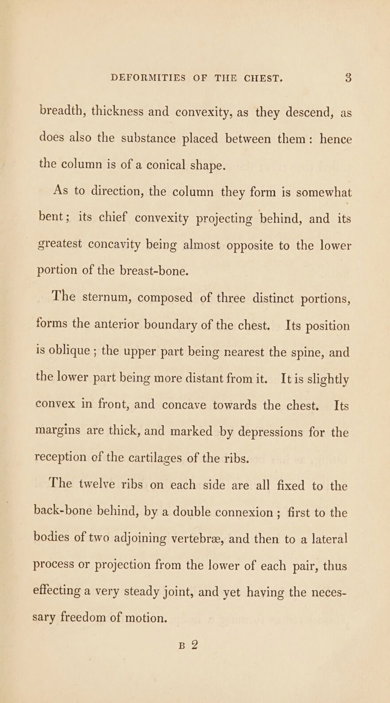 breadth, thickness and convexity, as they descend, as does also the substance placed between them: hence the column is of a conical shape. As to direction, the column they form is somewhat bent; its chief convexity projecting behind, and its greatest concavity being almost opposite to the lower portion of the breast-bone. The sternum, composed of three distinct portions, forms the anterior boundary of the chest. Its position is oblique ; the upper part being nearest the spine, and the lower part being more distant from it. It is slightly convex in front, and concave towards the chest. Its margins are thick, and marked by depressions for the reception of the cartilages of the ribs. The twelve ribs on each side are all fixed to the back-bone behind, by a double connexion ; first to the bodies of two adjoining vertebrae, and then to a lateral process or projection from the lower of each pair, thus effecting a very steady joint, and yet haying the neces- sary freedom of motion.