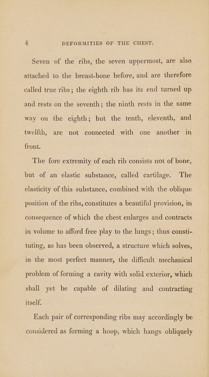 Seven of the ribs, the seven uppermost, are also attached to the breast-bone before, and are therefore called true ribs; the eighth rib has its end turned up and rests on the seventh; the ninth rests in the same way on the eighth; but the tenth, eleventh, and twelfth, are not connected with one another in front. The fore extremity of each rib consists not of bone, but of an elastic substance, called cartilage. The elasticity of this substance, combined with the oblique position of the ribs, constitutes a beautiful provision, in consequence of which the chest enlarges and contracts in volume to afford free play to the lungs; thus consti- tuting, as has been observed, a structure which solves, in the most perfect manner, the difficult mechanical problem of forming a cavity with solid exterior, which shall yet be capable of dilating and contracting itself. Each pair of corresponding ribs may accordingly be considered as forming a hoop, which hangs obliquely