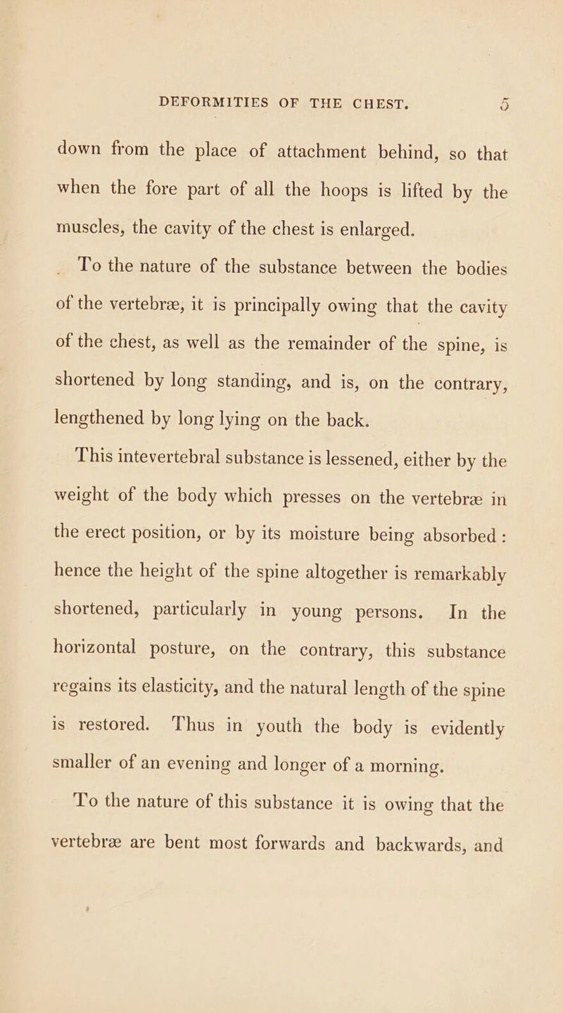 down from the place of attachment behind, so that when the fore part of all the hoops is lifted by the muscles, the cavity of the chest is enlarged. To the nature of the substance between the bodies of the vertebree, it is principally owing that the cavity of the chest, as well as the remainder of the spine, is shortened by long standing, and is, on the contrary, lengthened by long lying on the back. This intevertebral substance is lessened, either by the weight of the body which presses on the vertebrz in the erect position, or by its moisture being absorbed : hence the height of the spine altogether is remarkably shortened, particularly in young persons. In the horizontal posture, on the contrary, this substance regains its elasticity, and the natural length of the spine is restored. Thus in youth the body is evidently smaller of an evening and longer of a morning. To the nature of this substance it is owing that the vertebra are bent most forwards and backwards, and