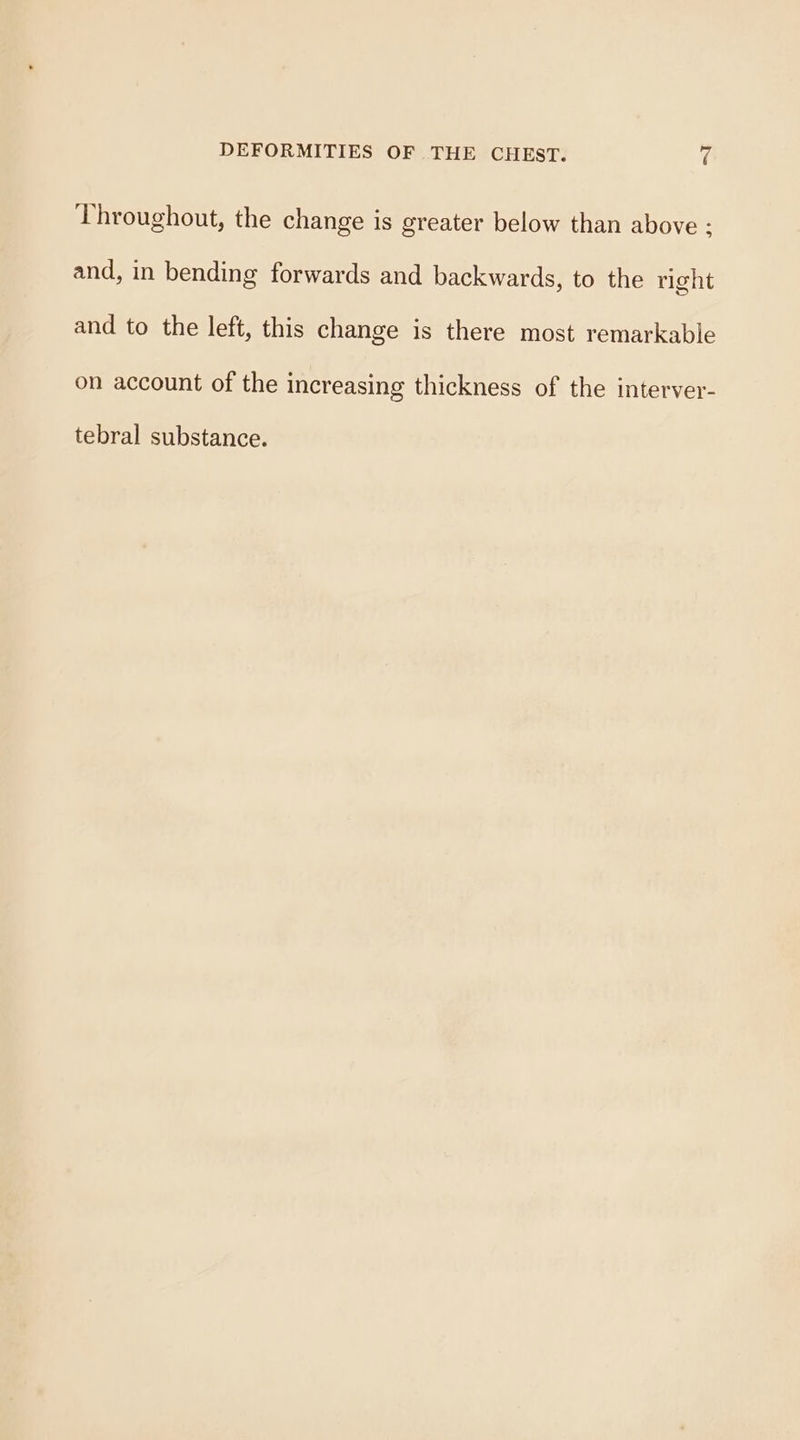 Throughout, the change is greater below than above : and, in bending forwards and backwards, to the right and to the left, this change is there most remarkable on account of the increasing thickness of the interver- tebral substance.