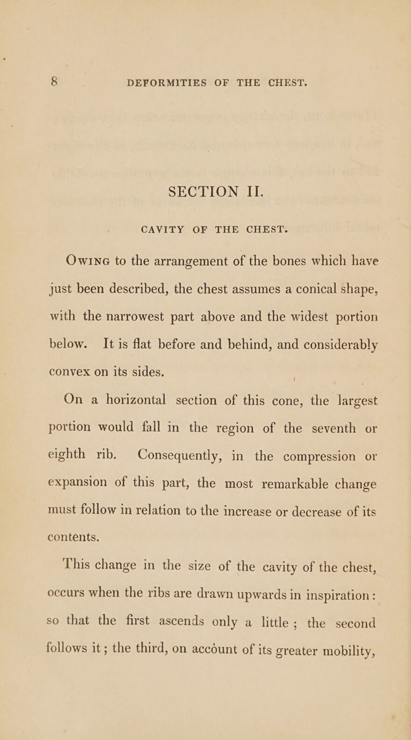 SECTION II. CAVITY OF THE CHEST. Owr1ne to the arrangement of the bones which have just been described, the chest assumes a conical shape, with the narrowest part above and the widest portion below. It is flat before and behind, and considerably convex on its sides. | On a horizontal section of this cone, the largest portion would fall in the region of the seventh or eighth rib. Consequently, in the compression or expansion of this part, the most remarkable change must follow in relation to the increase or decrease of its contents. This change in the size of the cavity of the chest, occurs when the ribs are drawn upwards in inspiration: so that the first ascends only a little; the second follows it; the third, on account of its greater mobility,