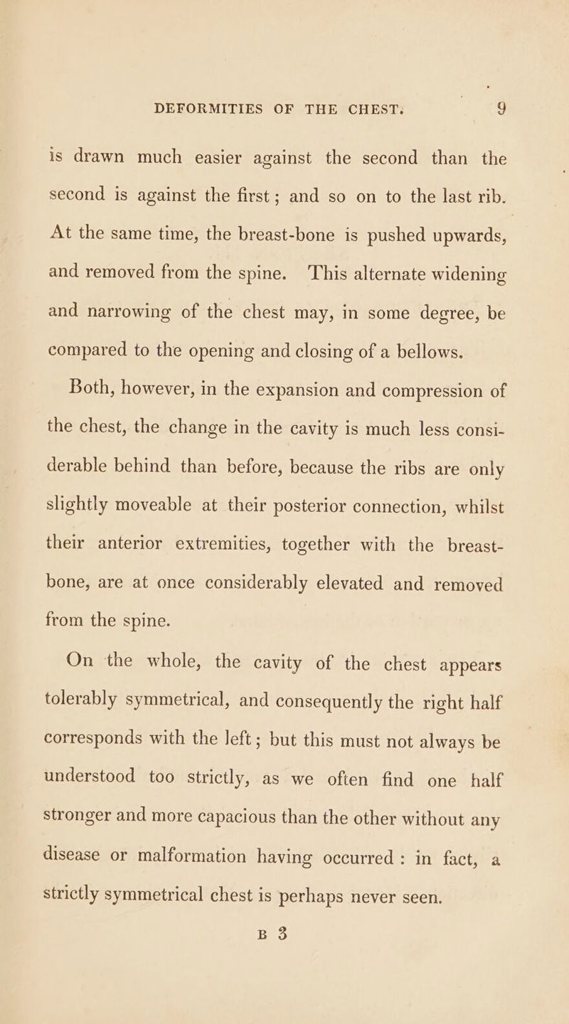 is drawn much easier against the second than the second is against the first; and so on to the last rib. At the same time, the breast-bone is pushed upwards, and removed from the spine. This alternate widening and narrowing of the chest may, in some degree, be compared to the opening and closing of a bellows. Both, however, in the expansion and compression of the chest, the change in the cavity is much less consi- derable behind than before, because the ribs are only slightly moveable at their posterior connection, whilst their anterior extremities, together with the breast- bone, are at once considerably elevated and removed from the spine. On the whole, the cavity of the chest appears tolerably symmetrical, and consequently the right half corresponds with the left; but this must not always be understood too strictly, as we often find one half stronger and more capacious than the other without any disease or malformation having occurred : in fact, a strictly symmetrical chest is perhaps never seen. Bevo