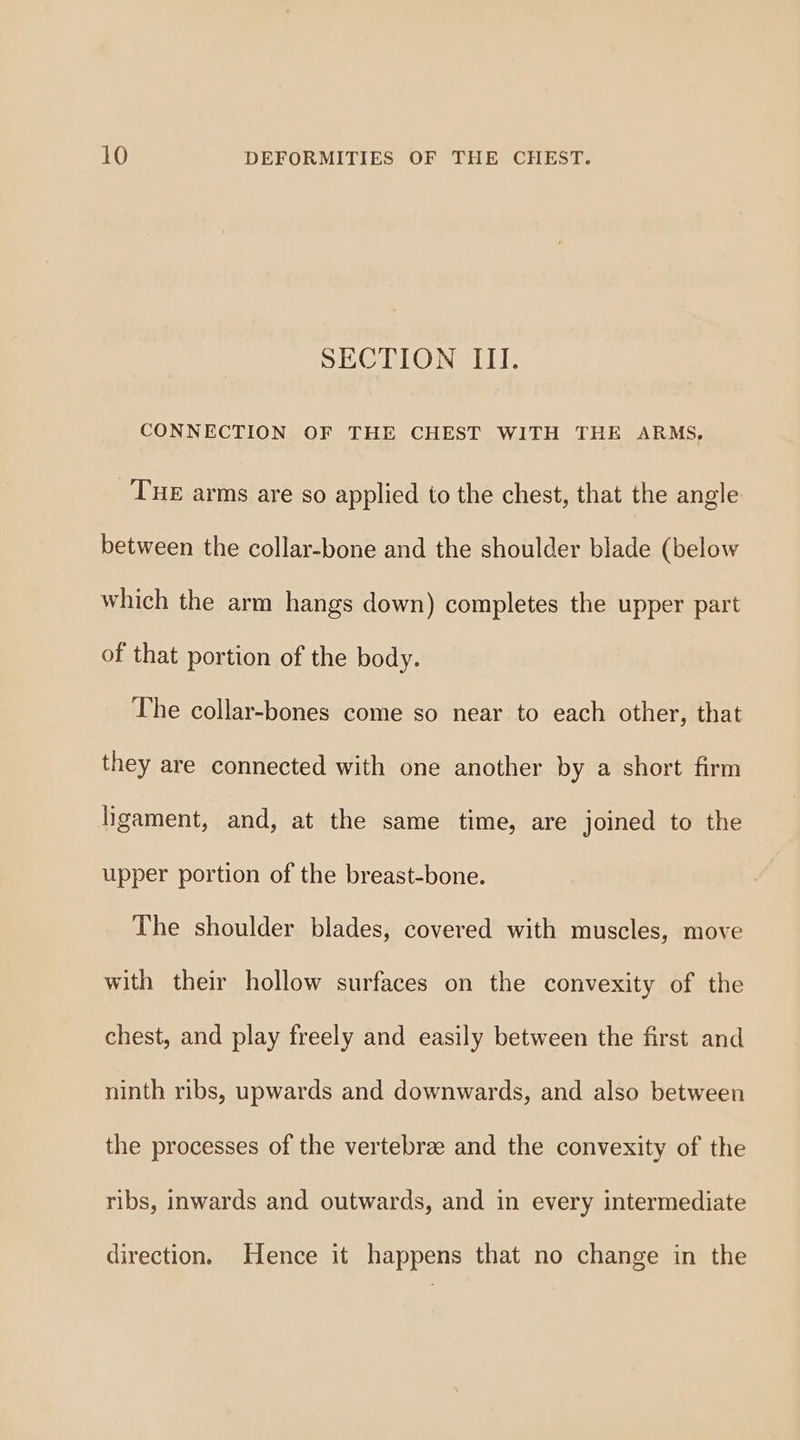 SECTION III. CONNECTION OF THE CHEST WITH THE ARMS, THE arms are so applied to the chest, that the angle between the collar-bone and the shoulder blade (below which the arm hangs down) completes the upper part of that portion of the body. The collar-bones come so near to each other, that they are connected with one another by a short firm ligament, and, at the same time, are joined to the upper portion of the breast-bone. The shoulder blades, covered with muscles, move with their hollow surfaces on the convexity of the chest, and play freely and easily between the first and ninth ribs, upwards and downwards, and also between the processes of the vertebrae and the convexity of the ribs, inwards and outwards, and in every intermediate direction. Hence it happens that no change in the