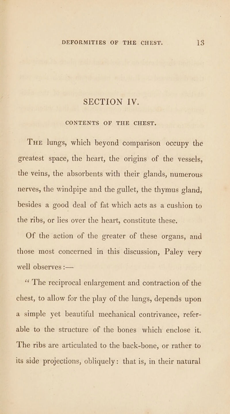 SECTION IV. CONTENTS OF THE CHEST. Tue lungs, which beyond comparison occupy the greatest space, the heart, the origins of the vessels, the veins, the absorbents with their glands, numerous nerves, the windpipe and the gullet, the thymus gland, besides a good deal of fat which acts as a cushion to the ribs, or lies over the heart, constitute these. Of the action of the greater of these organs, and those most concerned in this discussion, Paley very well observes :— “The reciprocal enlargement and contraction of the chest, to allow for the play of the lungs, depends upon a simple yet beautiful mechanical contrivance, refer- able to the structure of the bones which enclose it. The ribs are articulated to the back-bone, or rather to its side projections, obliquely: that is, in their natural
