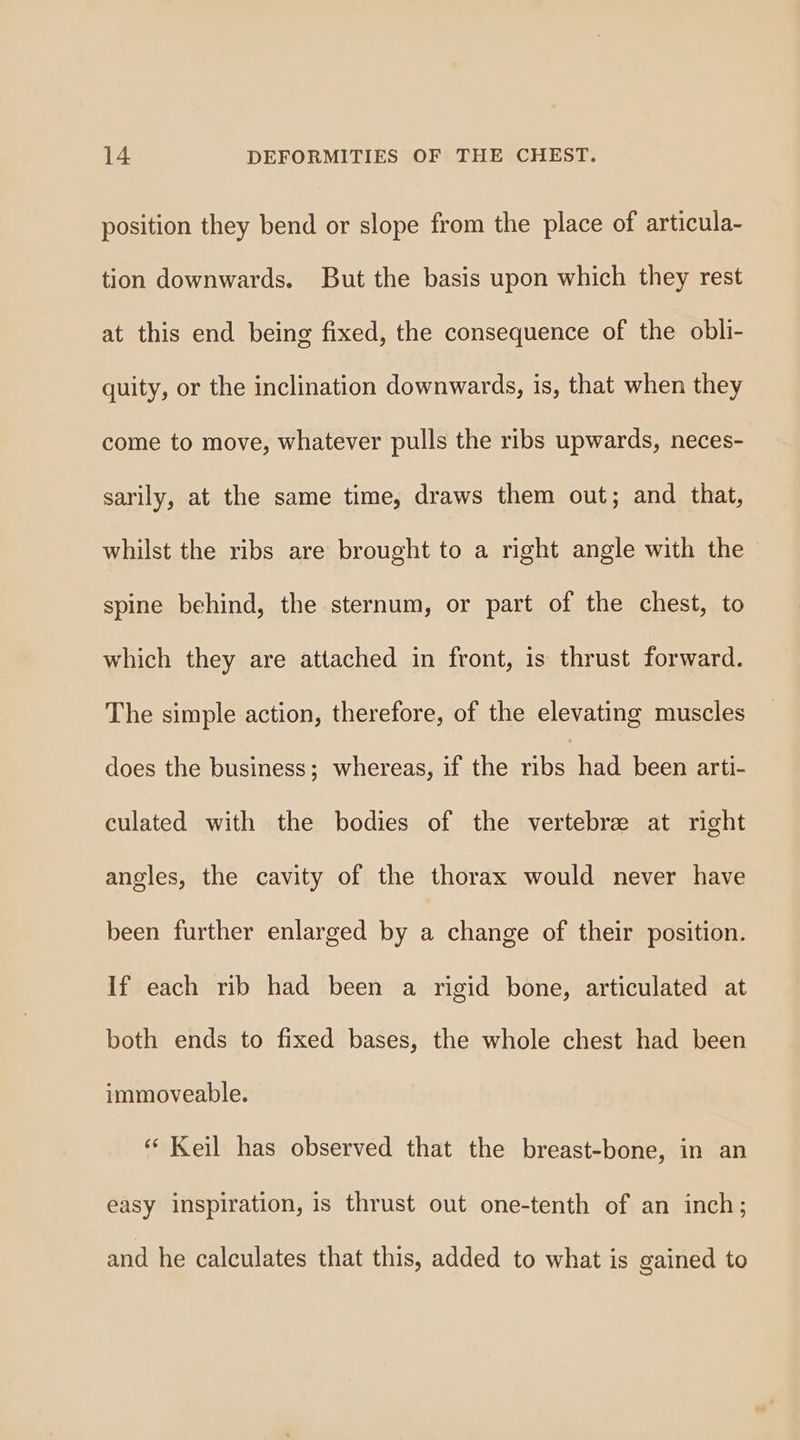 position they bend or slope from the place of articula- tion downwards. But the basis upon which they rest at this end being fixed, the consequence of the obli- quity, or the inclination downwards, is, that when they come to move, whatever pulls the ribs upwards, neces- sarily, at the same time, draws them out; and that, whilst the ribs are brought to a right angle with the spine behind, the sternum, or part of the chest, to which they are attached in front, is thrust forward. The simple action, therefore, of the elevating muscles does the business; whereas, if the bound been arti- culated with the bodies of the vertebre at right angles, the cavity of the thorax would never have been further enlarged by a change of their position. If each rib had been a rigid bone, articulated at both ends to fixed bases, the whole chest had been immoveable. ‘ Keil has observed that the breast-bone, in an easy inspiration, is thrust out one-tenth of an inch; and he calculates that this, added to what is gained to