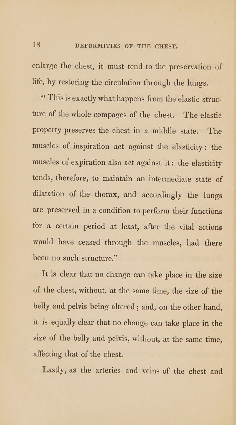 enlarge the chest, it must tend to the preservation of life, by restoring the circulation through the lungs. “This is exactly what happens from the elastic struc- ture of the whole compages of the chest. The elastic property preserves the chest in a middle state. The muscles of inspiration act against the elasticity: the muscles of expiration also act against it: the elasticity tends, therefore, to maintain an intermediate state of dilatation of the thorax, and accordingly the lungs are preserved in a condition to perform their functions for a certain period at least, after the vital actions would have ceased through the muscles, had there been no such structure.” It is clear that no change can take place in the size of the chest, without, at the same time, the size of the belly and pelvis being altered; and, on the other hand, it 1s equally clear that no change can take place in the size of the belly and pelvis, without, at the same time, affecting that of the chest. Lastly, as the arteries and veins of the chest and