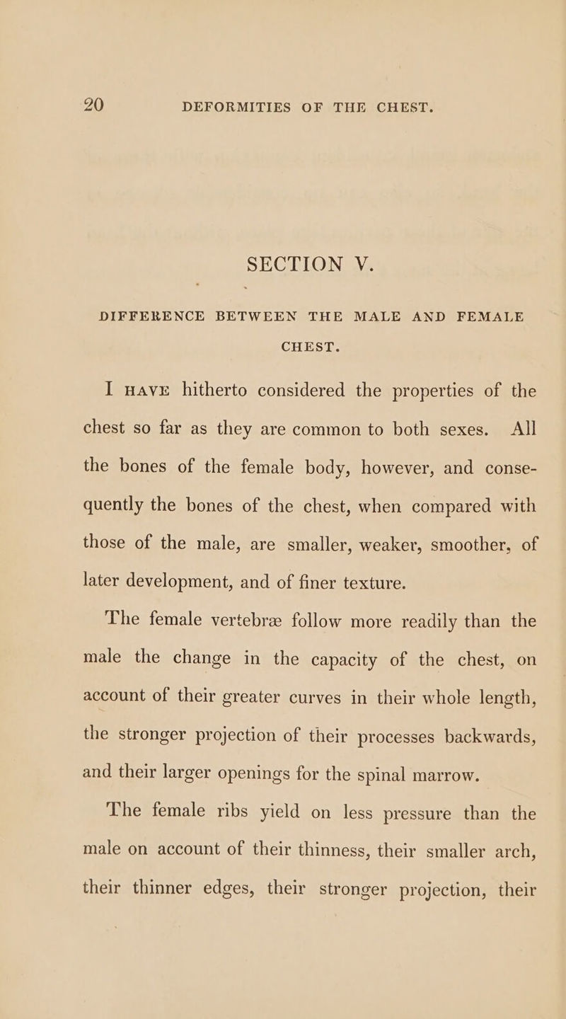 SECTION V. DIFFERENCE BETWEEN THE MALE AND FEMALE CHEST. I nave hitherto considered the properties of the chest so far as they are common to both sexes. All the bones of the female body, however, and conse- quently the bones of the chest, when compared with those of the male, are smaller, weaker, smoother, of later development, and of finer texture. The female vertebree follow more readily than the male the change in the capacity of the chest, on account of their greater curves in their whole length, the stronger projection of their processes backwards, and their larger openings for the spinal marrow. The female ribs yield on less pressure than the male on account of their thinness, their smaller arch, their thinner edges, their stronger projection, their