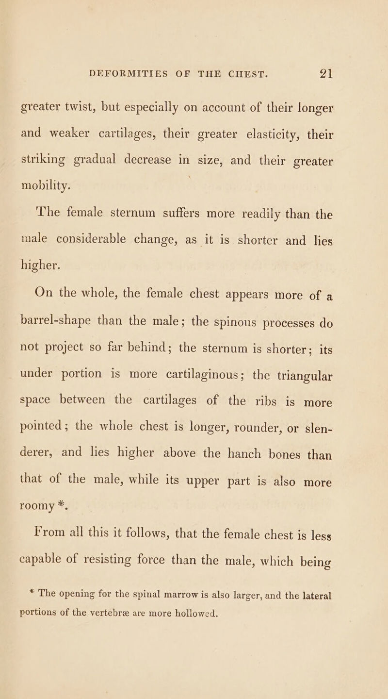 greater twist, but especially on account of their longer and weaker cartilages, their greater elasticity, their striking gradual decrease in size, and their greater mobility. The female sternum suffers more readily than the male considerable change, as it is shorter and lies higher. On the whole, the female chest appears more of a barrel-shape than the male; the spinous processes do not project so far behind; the sternum is shorter; its under portion is more cartilaginous; the triangular space between the cartilages of the ribs is more pointed; the whole chest is longer, rounder, or slen- derer, and lies higher above the hanch bones than that of the male, while its upper part is also more roomy *. From all this it follows, that the female chest is less capable of resisting force than the male, which being * The opening for the spinal marrow is also larger, and the lateral portions of the vertebre are more hollowed.