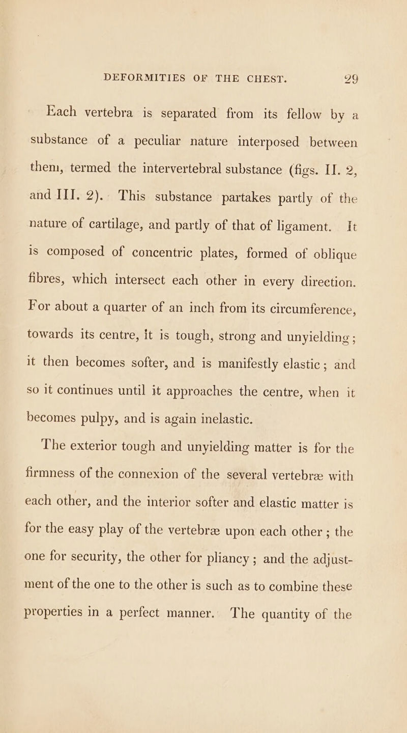 ach vertebra is separated from its fellow by a substance of a peculiar nature interposed between them, termed the intervertebral substance (figs. II. 2, and III. 2). This substance partakes partly of the nature of cartilage, and partly of that of ligament. It is composed of concentric plates, formed of oblique fibres, which intersect each other in every direction. For about a quarter of an inch from its circumference, towards its centre, it is tough, strong and unyielding ; it then becomes softer, and is manifestly elastic; and so it continues until it approaches the centre, when it becomes pulpy, and is again inelastic. The exterior tough and unyielding matter is for the firmness of the connexion of the several vertebrae with each other, and the interior softer and elastic matter is for the easy play of the vertebrae upon each other ; the one for security, the other for pliancy ; and the adjust- ment of the one to the other is such as to combine these properties in a perfect manner. The quantity of the