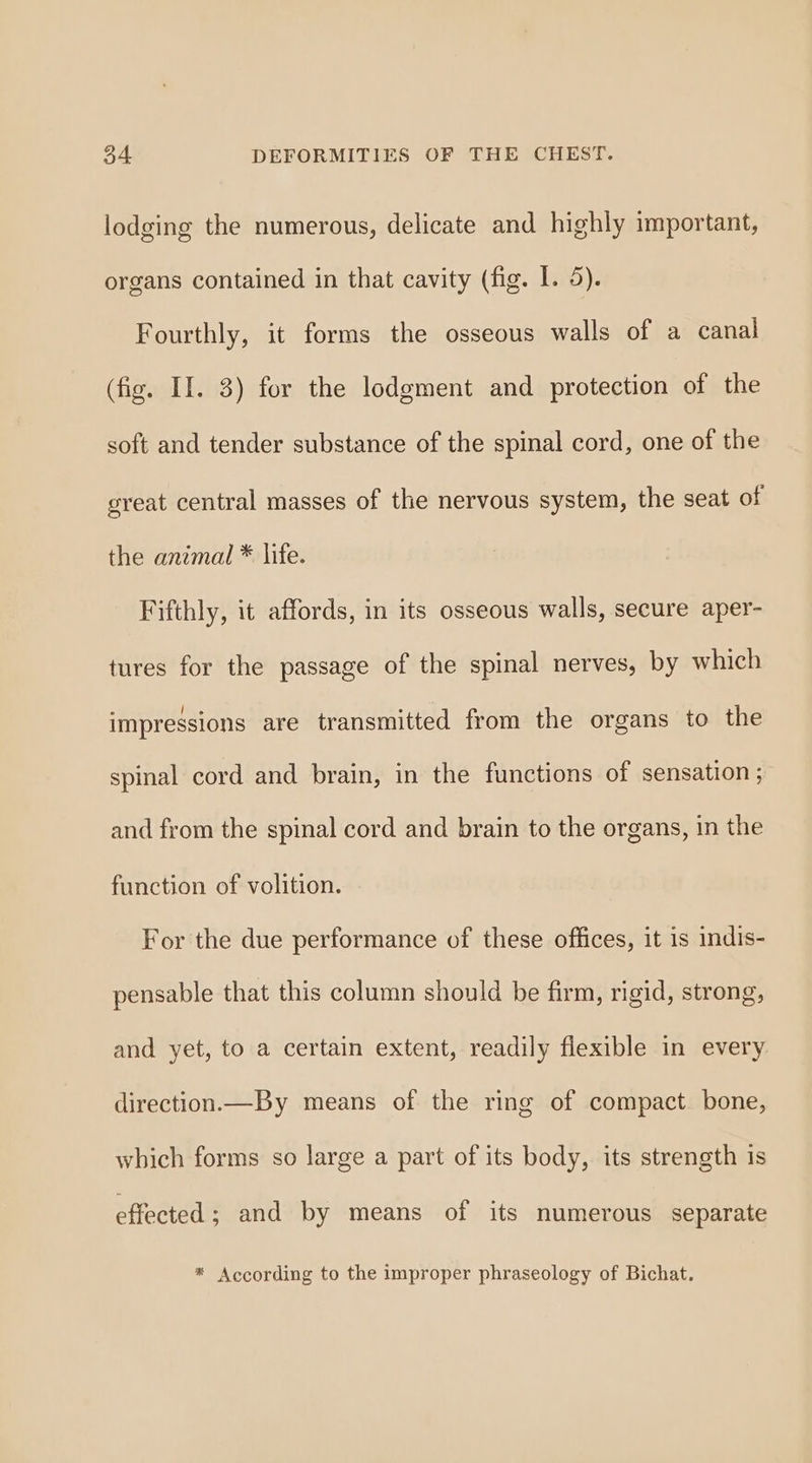 lodging the numerous, delicate and highly important, organs contained in that cavity (fig. I. 5). Fourthly, it forms the osseous walls of a canal (fig. II. 3) for the lodgment and protection of the soft and tender substance of the spinal cord, one of the great central masses of the nervous system, the seat of the animal * life. Fifthly, it affords, in its osseous walls, secure aper- tures for the passage of the spinal nerves, by which impressions are transmitted from the organs to the spinal cord and brain, in the functions of sensation ; and from the spinal cord and brain to the organs, in the function of volition. For the due performance of these offices, it is indis- pensable that this column should be firm, rigid, strong, and yet, to a certain extent, readily flexible in every direction.—By means of the ring of compact. bone, which forms so large a part of its body, its strength is effected ; and by means of its numerous separate * According to the improper phraseology of Bichat.