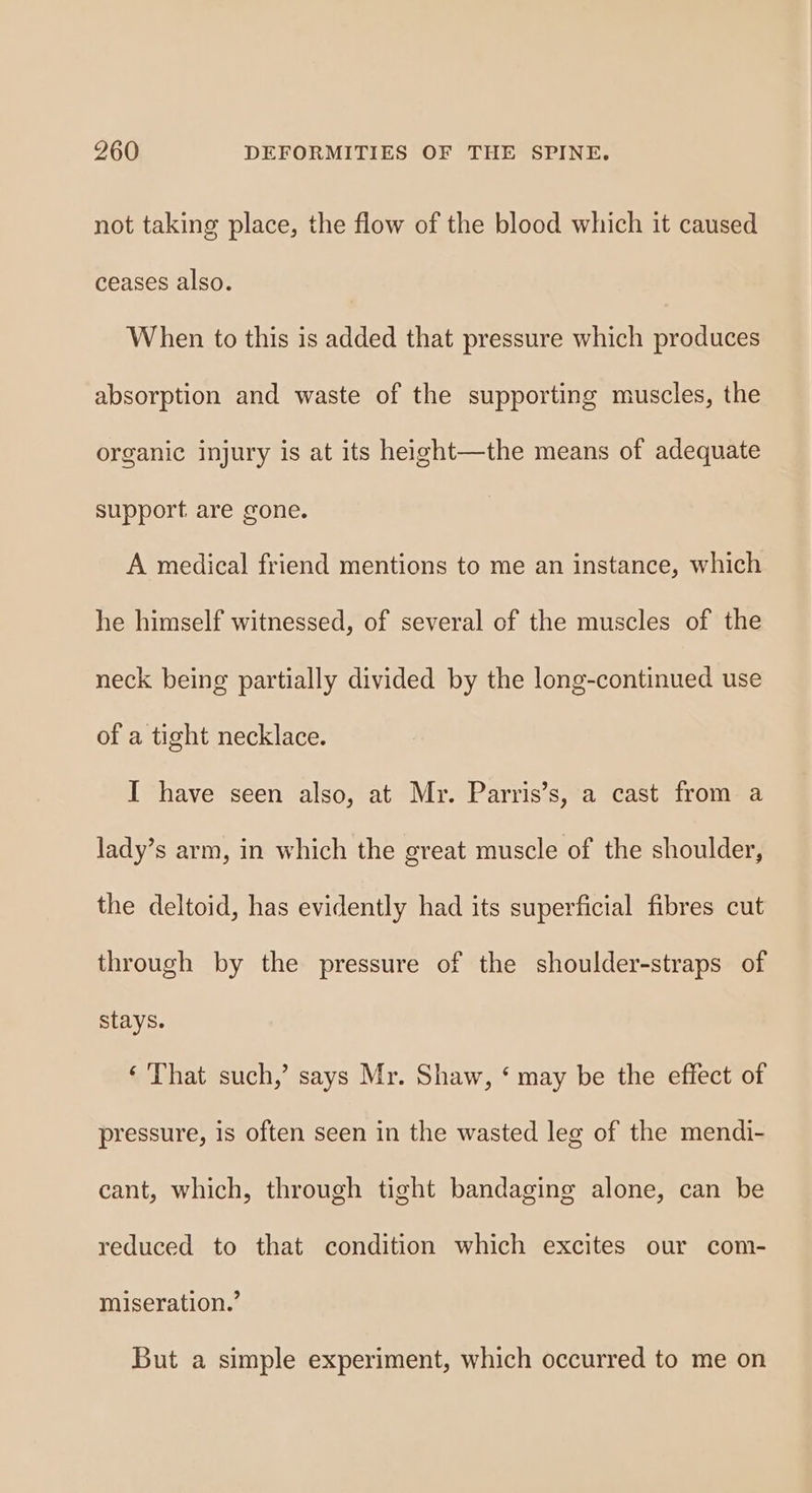 not taking place, the flow of the blood which it caused ceases also. When to this is added that pressure which produces absorption and waste of the supporting muscles, the organic injury is at its height—the means of adequate support are gone. A medical friend mentions to me an instance, which he himself witnessed, of several of the muscles of the neck being partially divided by the long-continued use of a tight necklace. I have seen also, at Mr. Parris’s, a cast from a lady’s arm, in which the great muscle of the shoulder, the deltoid, has evidently had its superficial fibres cut through by the pressure of the shoulder-straps of stays. ‘ That such,’ says Mr. Shaw, ‘ may be the effect of pressure, 1s often seen in the wasted leg of the mendi- cant, which, through tight bandaging alone, can be reduced to that condition which excites our com- miseration.’ But a simple experiment, which occurred to me on