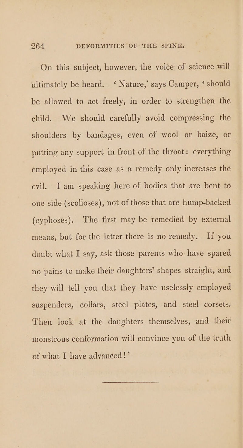 On this subject, however, the voice of science will ultimately be heard. ‘ Nature,’ says Camper, ‘ should be allowed to act freely, in order to strengthen the child. We should carefully avoid compressing the shoulders by bandages, even of wool or baize, or putting any support in front of the throat: everything employed in this case as a remedy only increases the evil. I am speaking here of bodies that are bent to _ one side (scolioses), not of those that are hump-backed (cyphoses). The first may be remedied by external means, but for the latter there is no remedy. If you doubt what I say, ask those parents who have spared no pains to make their daughters’ shapes straight, and they will tell you that they have uselessly employed suspenders, collars, steel plates, and steel corsets. Then look at the daughters themselves, and their monstrous conformation will convince you of the truth of what I have advanced!’