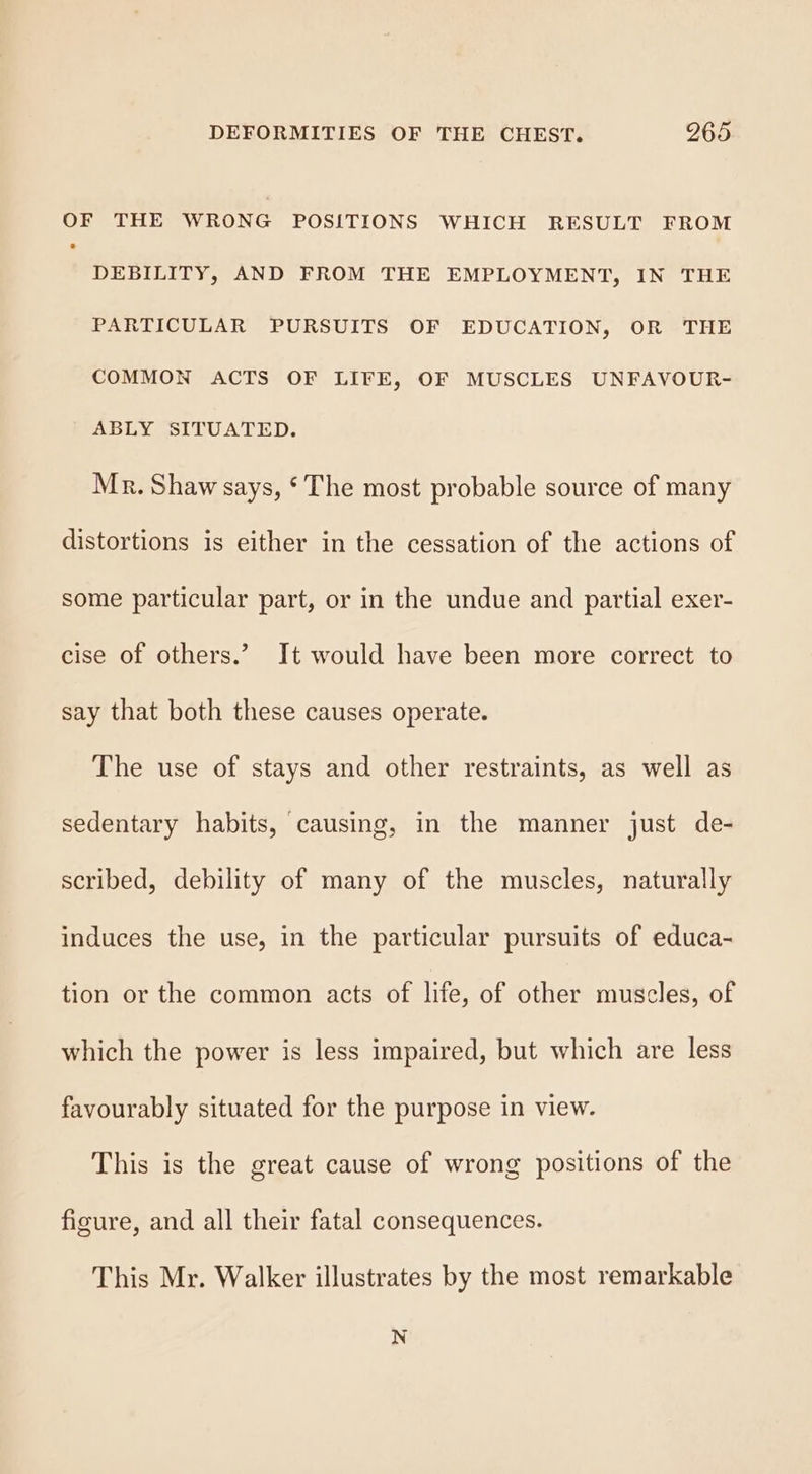 OF THE WRONG POSITIONS WHICH RESULT FROM DEBILITY, AND FROM THE EMPLOYMENT, IN THE PARTICULAR PURSUITS OF EDUCATION, OR THE COMMON ACTS OF LIFE, OF MUSCLES UNFAVOUR- ABLY SITUATED. Mr. Shaw says, ‘The most probable source of many distortions is either in the cessation of the actions of some particular part, or in the undue and partial exer- cise of others.’ It would have been more correct to say that both these causes operate. The use of stays and other restraints, as well as sedentary habits, causing, in the manner just de- scribed, debility of many of the muscles, naturally induces the use, in the particular pursuits of educa- tion or the common acts of life, of other muscles, of which the power is less impaired, but which are less favourably situated for the purpose in view. This is the great cause of wrong positions of the figure, and all their fatal consequences. This Mr. Walker illustrates by the most remarkable N